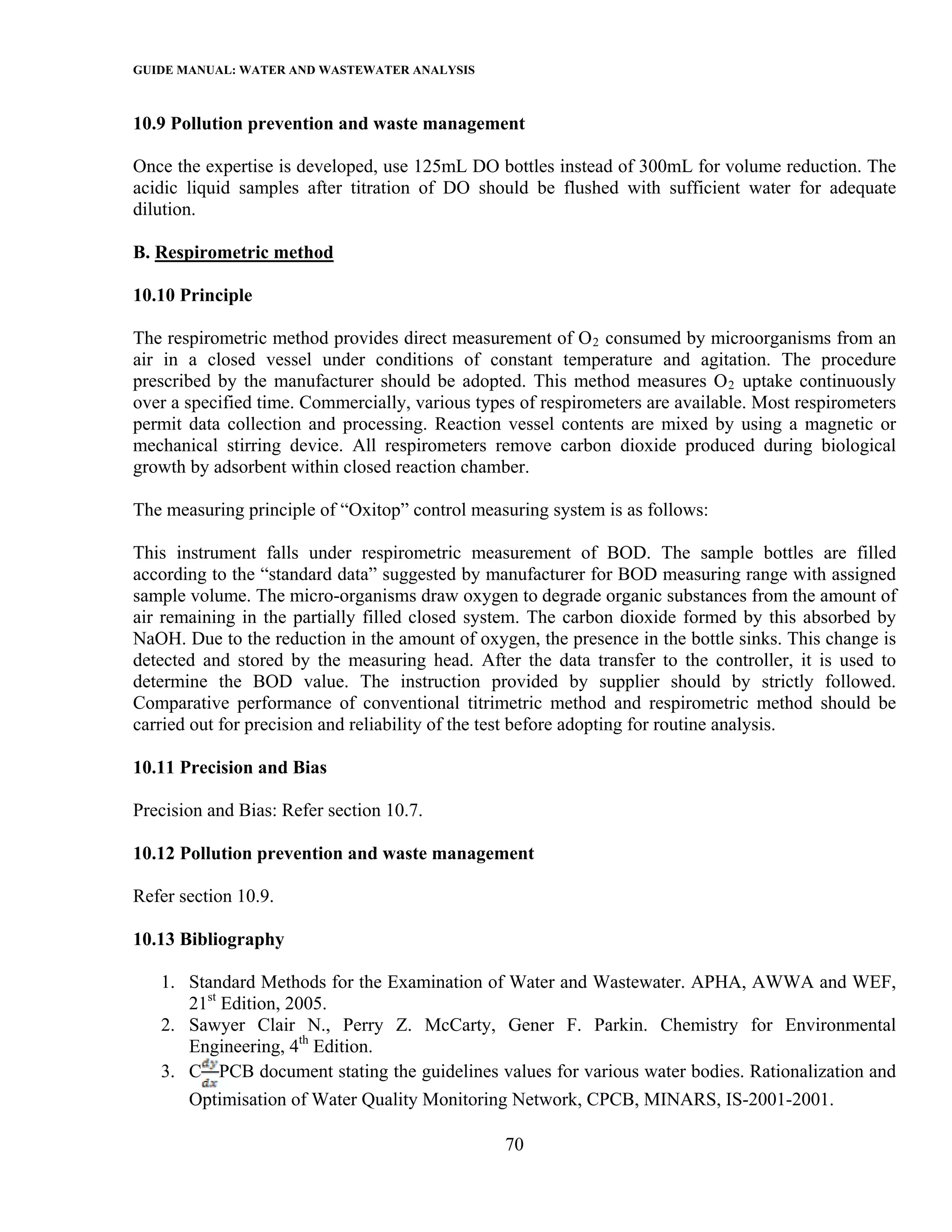 GUIDE MANUAL: WATER AND WASTEWATER ANALYSIS

10.9 Pollution prevention and waste management

Once the expertise is developed, use 125mL DO bottles instead of 300mL for volume reduction. The
acidic liquid samples after titration of DO should be flushed with sufficient water for adequate
dilution.

B. Respirometric method

10.10 Principle

The respirometric method provides direct measurement of O 2 consumed by microorganisms from an
air in a closed vessel under conditions of constant temperature and agitation. The procedure
prescribed by the manufacturer should be adopted. This method measures O 2 uptake continuously
over a specified time. Commercially, various types of respirometers are available. Most respirometers
permit data collection and processing. Reaction vessel contents are mixed by using a magnetic or
mechanical stirring device. All respirometers remove carbon dioxide produced during biological
growth by adsorbent within closed reaction chamber.

The measuring principle of “Oxitop” control measuring system is as follows:

This instrument falls under respirometric measurement of BOD. The sample bottles are filled
according to the “standard data” suggested by manufacturer for BOD measuring range with assigned
sample volume. The micro-organisms draw oxygen to degrade organic substances from the amount of
air remaining in the partially filled closed system. The carbon dioxide formed by this absorbed by
NaOH. Due to the reduction in the amount of oxygen, the presence in the bottle sinks. This change is
detected and stored by the measuring head. After the data transfer to the controller, it is used to
determine the BOD value. The instruction provided by supplier should by strictly followed.
Comparative performance of conventional titrimetric method and respirometric method should be
carried out for precision and reliability of the test before adopting for routine analysis.

10.11 Precision and Bias

Precision and Bias: Refer section 10.7.

10.12 Pollution prevention and waste management

Refer section 10.9.

10.13 Bibliography

   1. Standard Methods for the Examination of Water and Wastewater. APHA, AWWA and WEF,
      21st Edition, 2005.
   2. Sawyer Clair N., Perry Z. McCarty, Gener F. Parkin. Chemistry for Environmental
      Engineering, 4th Edition.
   3. C PCB document stating the guidelines values for various water bodies. Rationalization and
       Optimisation of Water Quality Monitoring Network, CPCB, MINARS, IS-2001-2001.

                                                 70
 