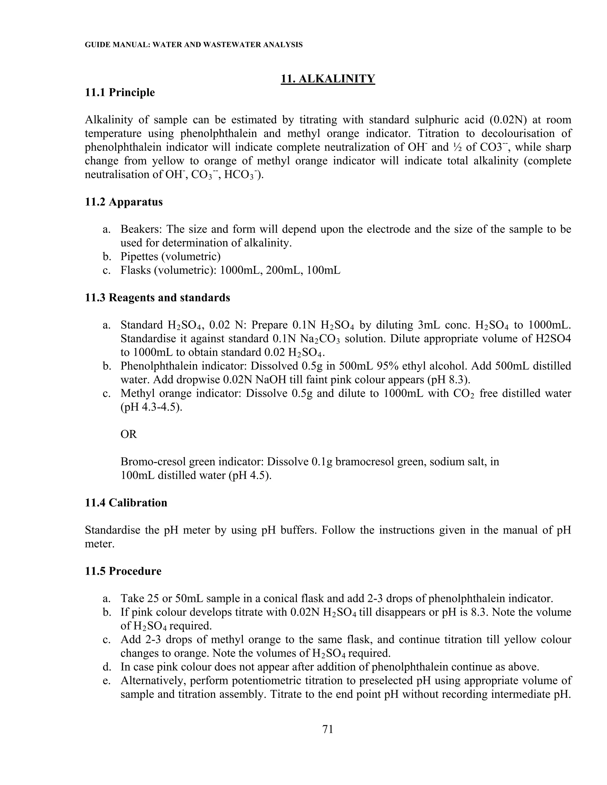 GUIDE MANUAL: WATER AND WASTEWATER ANALYSIS

                                        11. ALKALINITY
11.1 Principle

Alkalinity of sample can be estimated by titrating with standard sulphuric acid (0.02N) at room
temperature using phenolphthalein and methyl orange indicator. Titration to decolourisation of
phenolphthalein indicator will indicate complete neutralization of OH- and ½ of CO3--, while sharp
change from yellow to orange of methyl orange indicator will indicate total alkalinity (complete
neutralisation of OH-, CO 3 --, HCO 3 -).

11.2 Apparatus

   a. Beakers: The size and form will depend upon the electrode and the size of the sample to be
      used for determination of alkalinity.
   b. Pipettes (volumetric)
   c. Flasks (volumetric): 1000mL, 200mL, 100mL

11.3 Reagents and standards

   a. Standard H 2 SO 4 , 0.02 N: Prepare 0.1N H 2 SO 4 by diluting 3mL conc. H 2 SO 4 to 1000mL.
      Standardise it against standard 0.1N Na 2 CO 3 solution. Dilute appropriate volume of H2SO4
      to 1000mL to obtain standard 0.02 H 2 SO 4 .
   b. Phenolphthalein indicator: Dissolved 0.5g in 500mL 95% ethyl alcohol. Add 500mL distilled
      water. Add dropwise 0.02N NaOH till faint pink colour appears (pH 8.3).
   c. Methyl orange indicator: Dissolve 0.5g and dilute to 1000mL with CO 2 free distilled water
      (pH 4.3-4.5).

       OR

       Bromo-cresol green indicator: Dissolve 0.1g bramocresol green, sodium salt, in
       100mL distilled water (pH 4.5).

11.4 Calibration

Standardise the pH meter by using pH buffers. Follow the instructions given in the manual of pH
meter.

11.5 Procedure

   a. Take 25 or 50mL sample in a conical flask and add 2-3 drops of phenolphthalein indicator.
   b. If pink colour develops titrate with 0.02N H 2 SO 4 till disappears or pH is 8.3. Note the volume
      of H 2 SO 4 required.
   c. Add 2-3 drops of methyl orange to the same flask, and continue titration till yellow colour
      changes to orange. Note the volumes of H 2 SO 4 required.
   d. In case pink colour does not appear after addition of phenolphthalein continue as above.
   e. Alternatively, perform potentiometric titration to preselected pH using appropriate volume of
      sample and titration assembly. Titrate to the end point pH without recording intermediate pH.

                                                 71
 