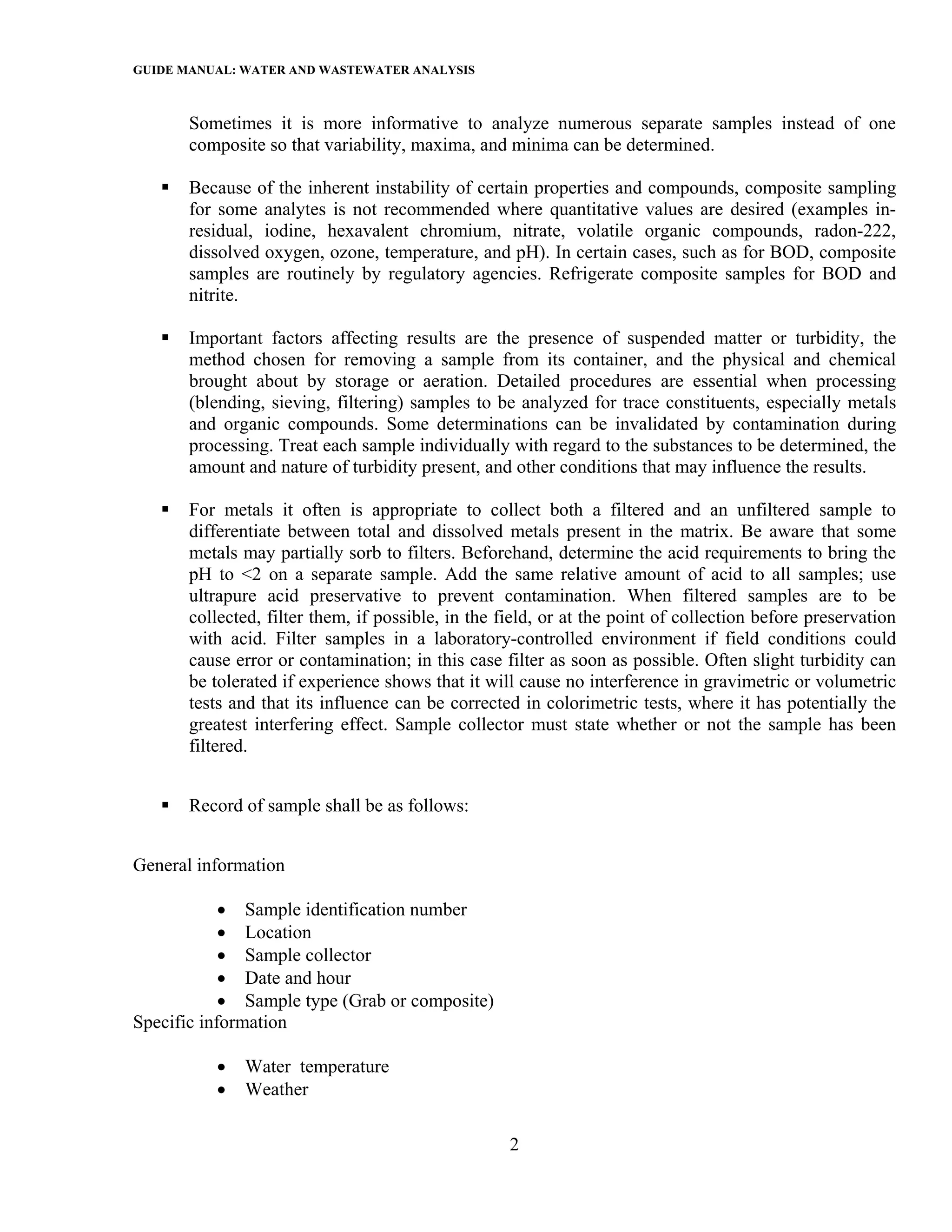 GUIDE MANUAL: WATER AND WASTEWATER ANALYSIS

       Sometimes it is more informative to analyze numerous separate samples instead of one
       composite so that variability, maxima, and minima can be determined.

       Because of the inherent instability of certain properties and compounds, composite sampling
       for some analytes is not recommended where quantitative values are desired (examples in-
       residual, iodine, hexavalent chromium, nitrate, volatile organic compounds, radon-222,
       dissolved oxygen, ozone, temperature, and pH). In certain cases, such as for BOD, composite
       samples are routinely by regulatory agencies. Refrigerate composite samples for BOD and
       nitrite.

       Important factors affecting results are the presence of suspended matter or turbidity, the
       method chosen for removing a sample from its container, and the physical and chemical
       brought about by storage or aeration. Detailed procedures are essential when processing
       (blending, sieving, filtering) samples to be analyzed for trace constituents, especially metals
       and organic compounds. Some determinations can be invalidated by contamination during
       processing. Treat each sample individually with regard to the substances to be determined, the
       amount and nature of turbidity present, and other conditions that may influence the results.

       For metals it often is appropriate to collect both a filtered and an unfiltered sample to
       differentiate between total and dissolved metals present in the matrix. Be aware that some
       metals may partially sorb to filters. Beforehand, determine the acid requirements to bring the
       pH to <2 on a separate sample. Add the same relative amount of acid to all samples; use
       ultrapure acid preservative to prevent contamination. When filtered samples are to be
       collected, filter them, if possible, in the field, or at the point of collection before preservation
       with acid. Filter samples in a laboratory-controlled environment if field conditions could
       cause error or contamination; in this case filter as soon as possible. Often slight turbidity can
       be tolerated if experience shows that it will cause no interference in gravimetric or volumetric
       tests and that its influence can be corrected in colorimetric tests, where it has potentially the
       greatest interfering effect. Sample collector must state whether or not the sample has been
       filtered.


       Record of sample shall be as follows:


General information

            • Sample identification number
            • Location
            • Sample collector
            • Date and hour
            • Sample type (Grab or composite)
Specific information

          •   Water temperature
          •   Weather

                                                    2
 