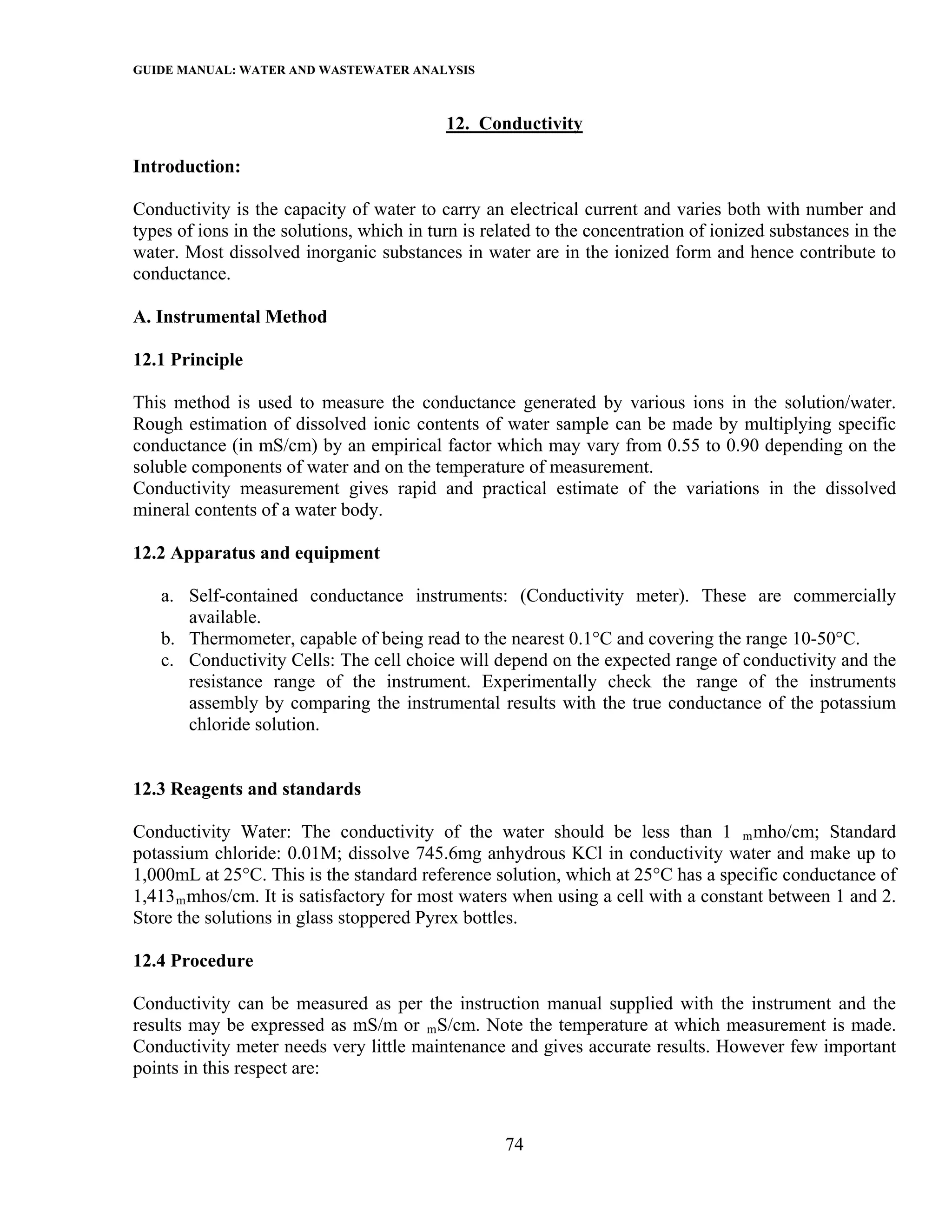 GUIDE MANUAL: WATER AND WASTEWATER ANALYSIS

                                           12. Conductivity

Introduction:

Conductivity is the capacity of water to carry an electrical current and varies both with number and
types of ions in the solutions, which in turn is related to the concentration of ionized substances in the
water. Most dissolved inorganic substances in water are in the ionized form and hence contribute to
conductance.

A. Instrumental Method

12.1 Principle

This method is used to measure the conductance generated by various ions in the solution/water.
Rough estimation of dissolved ionic contents of water sample can be made by multiplying specific
conductance (in mS/cm) by an empirical factor which may vary from 0.55 to 0.90 depending on the
soluble components of water and on the temperature of measurement.
Conductivity measurement gives rapid and practical estimate of the variations in the dissolved
mineral contents of a water body.

12.2 Apparatus and equipment

   a. Self-contained conductance instruments: (Conductivity meter). These are commercially
      available.
   b. Thermometer, capable of being read to the nearest 0.1°C and covering the range 10-50°C.
   c. Conductivity Cells: The cell choice will depend on the expected range of conductivity and the
      resistance range of the instrument. Experimentally check the range of the instruments
      assembly by comparing the instrumental results with the true conductance of the potassium
      chloride solution.


12.3 Reagents and standards

Conductivity Water: The conductivity of the water should be less than 1 m mho/cm; Standard
potassium chloride: 0.01M; dissolve 745.6mg anhydrous KCl in conductivity water and make up to
1,000mL at 25°C. This is the standard reference solution, which at 25°C has a specific conductance of
1,413 m mhos/cm. It is satisfactory for most waters when using a cell with a constant between 1 and 2.
Store the solutions in glass stoppered Pyrex bottles.

12.4 Procedure

Conductivity can be measured as per the instruction manual supplied with the instrument and the
results may be expressed as mS/m or m S/cm. Note the temperature at which measurement is made.
Conductivity meter needs very little maintenance and gives accurate results. However few important
points in this respect are:



                                                   74
 