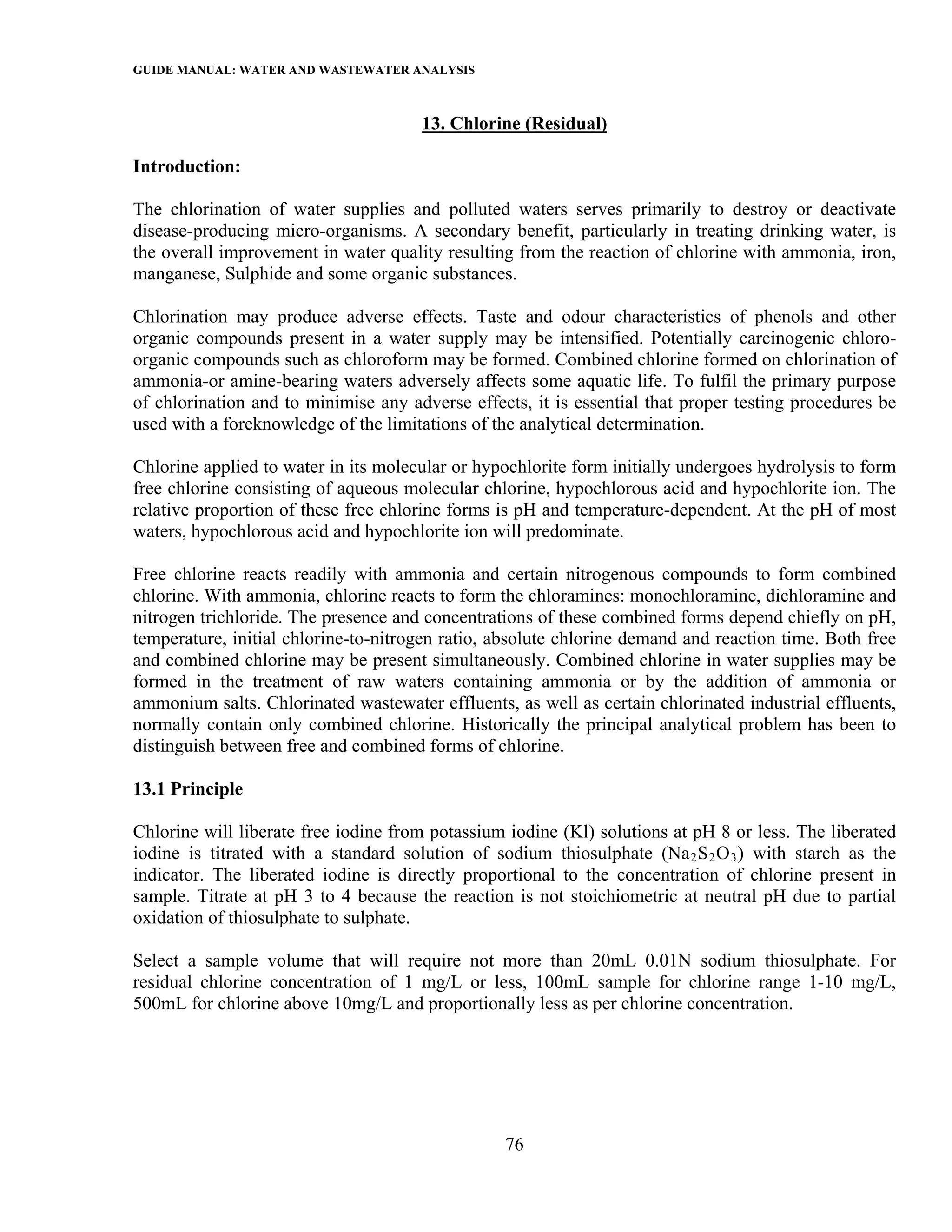 GUIDE MANUAL: WATER AND WASTEWATER ANALYSIS

                                      13. Chlorine (Residual)

Introduction:

The chlorination of water supplies and polluted waters serves primarily to destroy or deactivate
disease-producing micro-organisms. A secondary benefit, particularly in treating drinking water, is
the overall improvement in water quality resulting from the reaction of chlorine with ammonia, iron,
manganese, Sulphide and some organic substances.

Chlorination may produce adverse effects. Taste and odour characteristics of phenols and other
organic compounds present in a water supply may be intensified. Potentially carcinogenic chloro-
organic compounds such as chloroform may be formed. Combined chlorine formed on chlorination of
ammonia-or amine-bearing waters adversely affects some aquatic life. To fulfil the primary purpose
of chlorination and to minimise any adverse effects, it is essential that proper testing procedures be
used with a foreknowledge of the limitations of the analytical determination.

Chlorine applied to water in its molecular or hypochlorite form initially undergoes hydrolysis to form
free chlorine consisting of aqueous molecular chlorine, hypochlorous acid and hypochlorite ion. The
relative proportion of these free chlorine forms is pH and temperature-dependent. At the pH of most
waters, hypochlorous acid and hypochlorite ion will predominate.

Free chlorine reacts readily with ammonia and certain nitrogenous compounds to form combined
chlorine. With ammonia, chlorine reacts to form the chloramines: monochloramine, dichloramine and
nitrogen trichloride. The presence and concentrations of these combined forms depend chiefly on pH,
temperature, initial chlorine-to-nitrogen ratio, absolute chlorine demand and reaction time. Both free
and combined chlorine may be present simultaneously. Combined chlorine in water supplies may be
formed in the treatment of raw waters containing ammonia or by the addition of ammonia or
ammonium salts. Chlorinated wastewater effluents, as well as certain chlorinated industrial effluents,
normally contain only combined chlorine. Historically the principal analytical problem has been to
distinguish between free and combined forms of chlorine.

13.1 Principle

Chlorine will liberate free iodine from potassium iodine (Kl) solutions at pH 8 or less. The liberated
iodine is titrated with a standard solution of sodium thiosulphate (Na 2 S 2 O 3 ) with starch as the
indicator. The liberated iodine is directly proportional to the concentration of chlorine present in
sample. Titrate at pH 3 to 4 because the reaction is not stoichiometric at neutral pH due to partial
oxidation of thiosulphate to sulphate.

Select a sample volume that will require not more than 20mL 0.01N sodium thiosulphate. For
residual chlorine concentration of 1 mg/L or less, 100mL sample for chlorine range 1-10 mg/L,
500mL for chlorine above 10mg/L and proportionally less as per chlorine concentration.




                                                 76
 