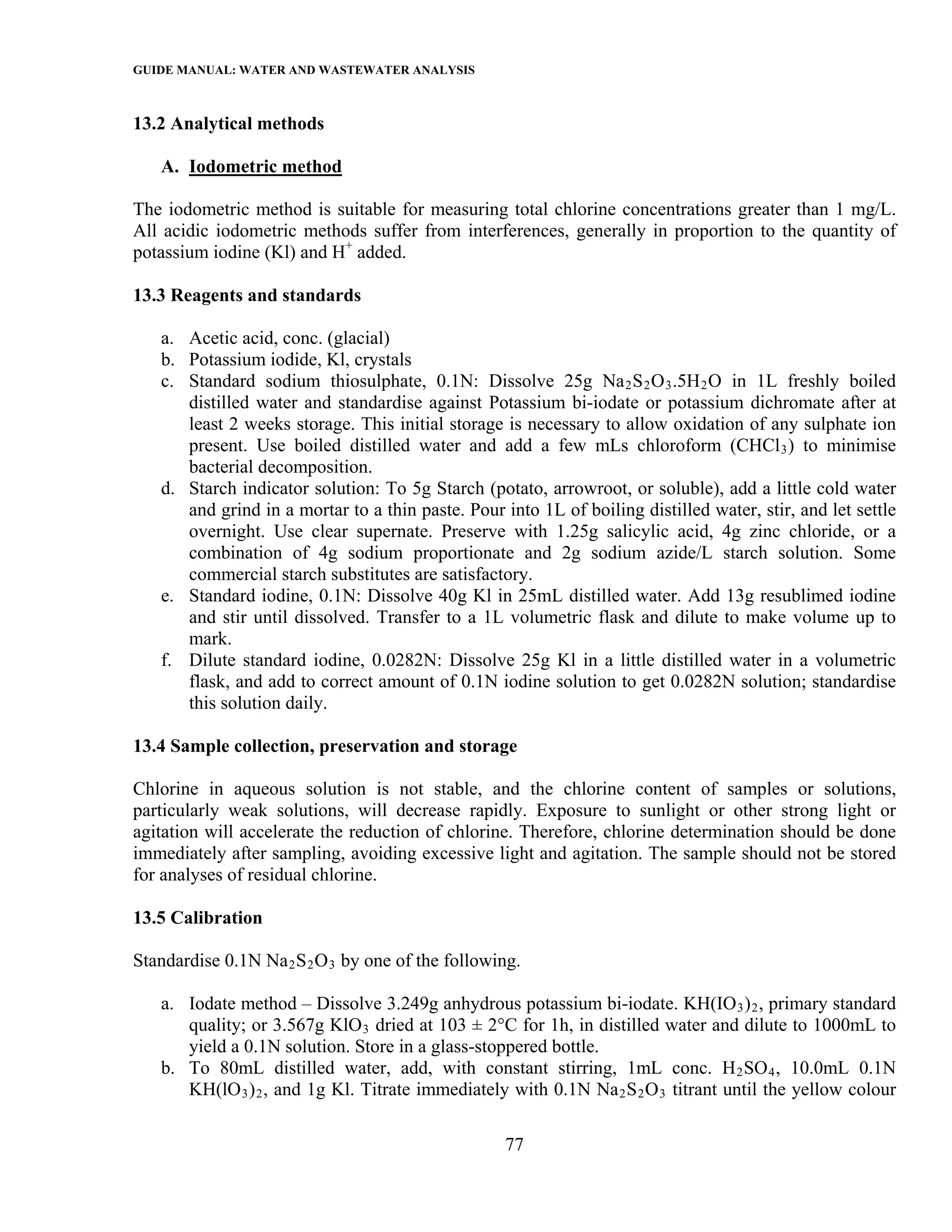 GUIDE MANUAL: WATER AND WASTEWATER ANALYSIS

13.2 Analytical methods

   A. Iodometric method

The iodometric method is suitable for measuring total chlorine concentrations greater than 1 mg/L.
All acidic iodometric methods suffer from interferences, generally in proportion to the quantity of
potassium iodine (Kl) and H+ added.

13.3 Reagents and standards

   a. Acetic acid, conc. (glacial)
   b. Potassium iodide, Kl, crystals
   c. Standard sodium thiosulphate, 0.1N: Dissolve 25g Na 2 S 2 O 3 .5H 2 O in 1L freshly boiled
      distilled water and standardise against Potassium bi-iodate or potassium dichromate after at
      least 2 weeks storage. This initial storage is necessary to allow oxidation of any sulphate ion
      present. Use boiled distilled water and add a few mLs chloroform (CHCl 3 ) to minimise
      bacterial decomposition.
   d. Starch indicator solution: To 5g Starch (potato, arrowroot, or soluble), add a little cold water
      and grind in a mortar to a thin paste. Pour into 1L of boiling distilled water, stir, and let settle
      overnight. Use clear supernate. Preserve with 1.25g salicylic acid, 4g zinc chloride, or a
      combination of 4g sodium proportionate and 2g sodium azide/L starch solution. Some
      commercial starch substitutes are satisfactory.
   e. Standard iodine, 0.1N: Dissolve 40g Kl in 25mL distilled water. Add 13g resublimed iodine
      and stir until dissolved. Transfer to a 1L volumetric flask and dilute to make volume up to
      mark.
   f. Dilute standard iodine, 0.0282N: Dissolve 25g Kl in a little distilled water in a volumetric
      flask, and add to correct amount of 0.1N iodine solution to get 0.0282N solution; standardise
      this solution daily.

13.4 Sample collection, preservation and storage

Chlorine in aqueous solution is not stable, and the chlorine content of samples or solutions,
particularly weak solutions, will decrease rapidly. Exposure to sunlight or other strong light or
agitation will accelerate the reduction of chlorine. Therefore, chlorine determination should be done
immediately after sampling, avoiding excessive light and agitation. The sample should not be stored
for analyses of residual chlorine.

13.5 Calibration

Standardise 0.1N Na 2 S 2 O 3 by one of the following.

   a. Iodate method – Dissolve 3.249g anhydrous potassium bi-iodate. KH(IO 3 ) 2 , primary standard
      quality; or 3.567g KlO 3 dried at 103 ± 2°C for 1h, in distilled water and dilute to 1000mL to
      yield a 0.1N solution. Store in a glass-stoppered bottle.
   b. To 80mL distilled water, add, with constant stirring, 1mL conc. H 2 SO 4 , 10.0mL 0.1N
      KH(lO 3 ) 2 , and 1g Kl. Titrate immediately with 0.1N Na 2 S 2 O 3 titrant until the yellow colour

                                                   77
 