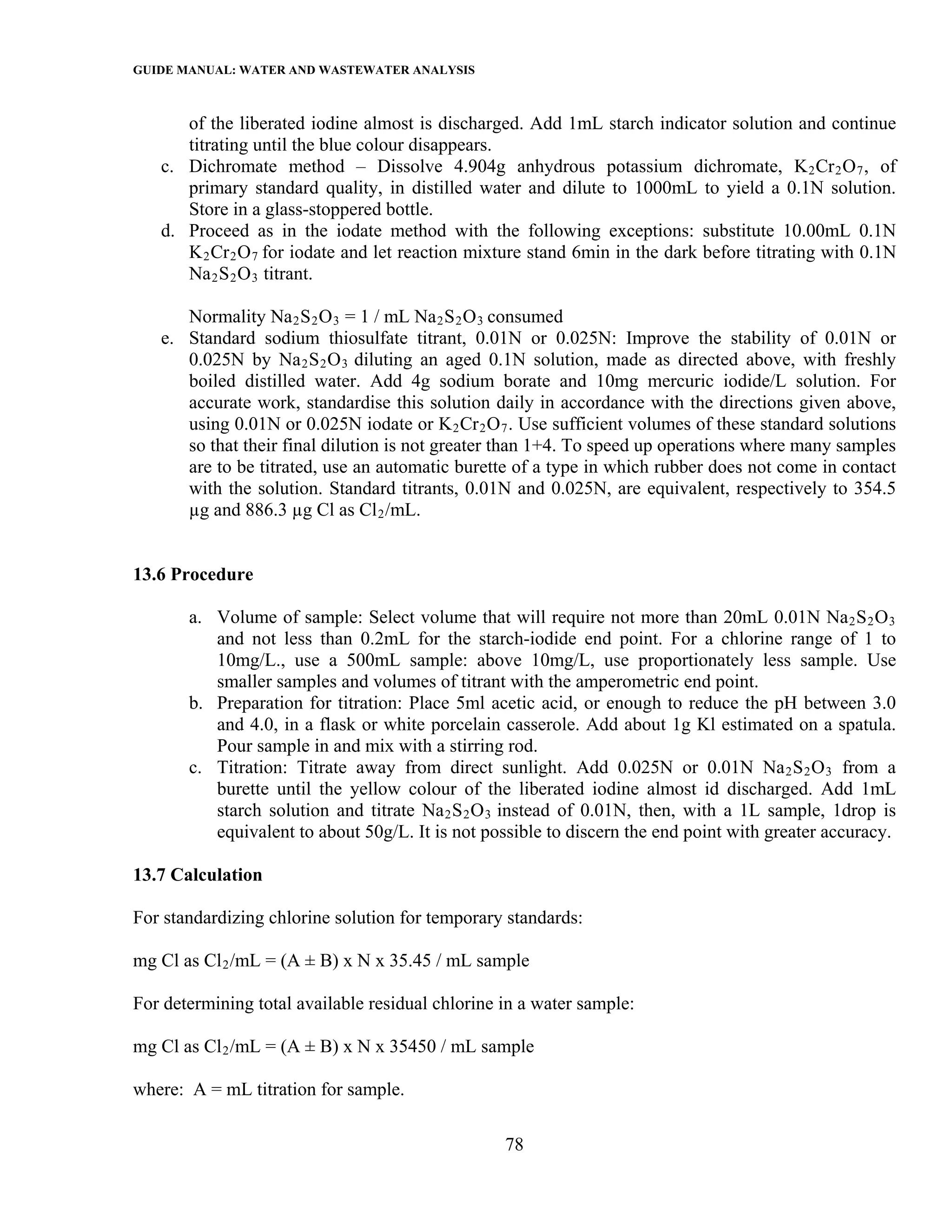 GUIDE MANUAL: WATER AND WASTEWATER ANALYSIS

      of the liberated iodine almost is discharged. Add 1mL starch indicator solution and continue
      titrating until the blue colour disappears.
   c. Dichromate method – Dissolve 4.904g anhydrous potassium dichromate, K 2 Cr 2 O 7 , of
      primary standard quality, in distilled water and dilute to 1000mL to yield a 0.1N solution.
      Store in a glass-stoppered bottle.
   d. Proceed as in the iodate method with the following exceptions: substitute 10.00mL 0.1N
      K 2 Cr 2 O 7 for iodate and let reaction mixture stand 6min in the dark before titrating with 0.1N
      Na 2 S 2 O 3 titrant.

      Normality Na 2 S 2 O 3 = 1 / mL Na 2 S 2 O 3 consumed
   e. Standard sodium thiosulfate titrant, 0.01N or 0.025N: Improve the stability of 0.01N or
      0.025N by Na 2 S 2 O 3 diluting an aged 0.1N solution, made as directed above, with freshly
      boiled distilled water. Add 4g sodium borate and 10mg mercuric iodide/L solution. For
      accurate work, standardise this solution daily in accordance with the directions given above,
      using 0.01N or 0.025N iodate or K 2 Cr 2 O 7 . Use sufficient volumes of these standard solutions
      so that their final dilution is not greater than 1+4. To speed up operations where many samples
      are to be titrated, use an automatic burette of a type in which rubber does not come in contact
      with the solution. Standard titrants, 0.01N and 0.025N, are equivalent, respectively to 354.5
      µg and 886.3 µg Cl as Cl 2 /mL.


13.6 Procedure

       a. Volume of sample: Select volume that will require not more than 20mL 0.01N Na 2 S 2 O 3
          and not less than 0.2mL for the starch-iodide end point. For a chlorine range of 1 to
          10mg/L., use a 500mL sample: above 10mg/L, use proportionately less sample. Use
          smaller samples and volumes of titrant with the amperometric end point.
       b. Preparation for titration: Place 5ml acetic acid, or enough to reduce the pH between 3.0
          and 4.0, in a flask or white porcelain casserole. Add about 1g Kl estimated on a spatula.
          Pour sample in and mix with a stirring rod.
       c. Titration: Titrate away from direct sunlight. Add 0.025N or 0.01N Na 2 S 2 O 3 from a
          burette until the yellow colour of the liberated iodine almost id discharged. Add 1mL
          starch solution and titrate Na 2 S 2 O 3 instead of 0.01N, then, with a 1L sample, 1drop is
          equivalent to about 50g/L. It is not possible to discern the end point with greater accuracy.

13.7 Calculation

For standardizing chlorine solution for temporary standards:

mg Cl as Cl 2 /mL = (A ± B) x N x 35.45 / mL sample

For determining total available residual chlorine in a water sample:

mg Cl as Cl 2 /mL = (A ± B) x N x 35450 / mL sample

where: A = mL titration for sample.

                                                  78
 