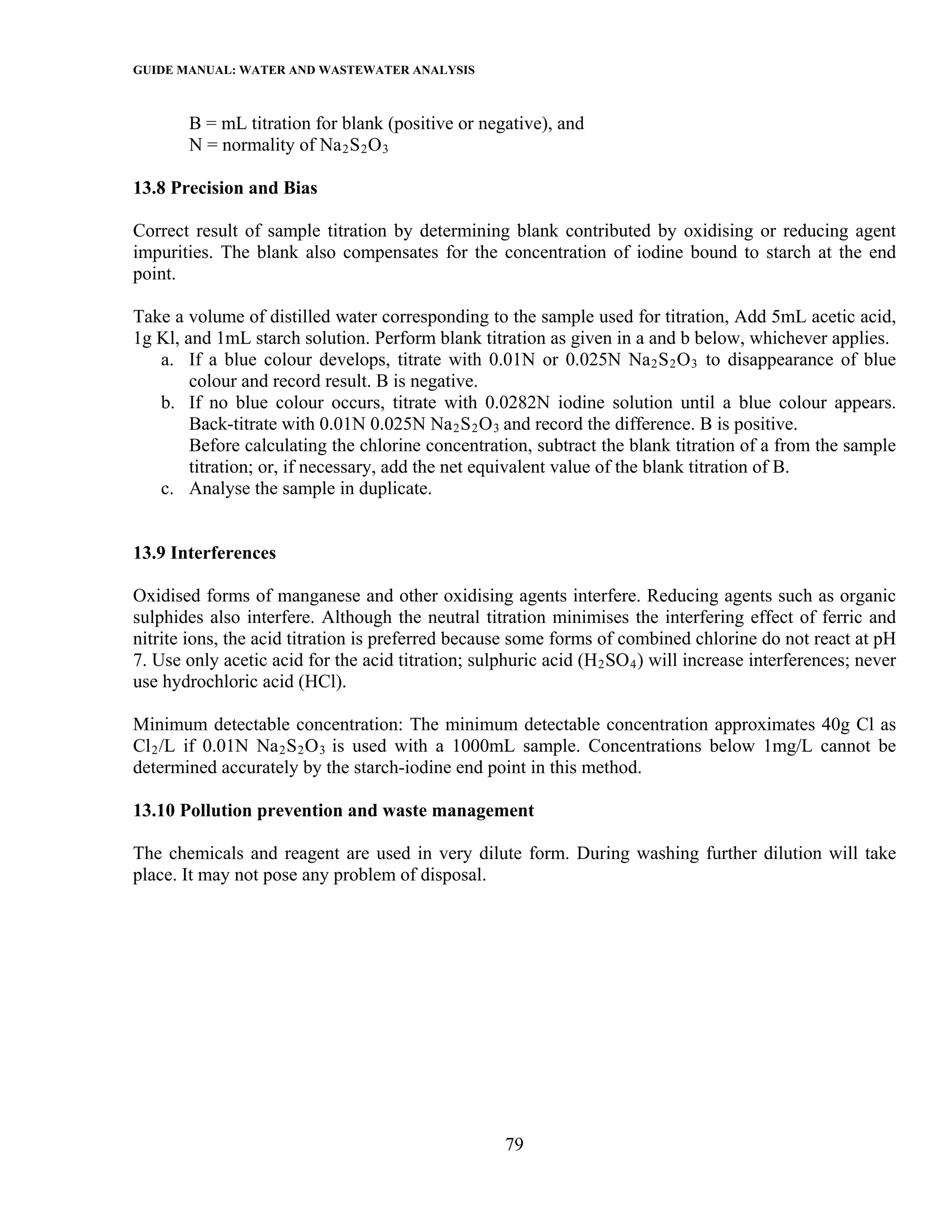 GUIDE MANUAL: WATER AND WASTEWATER ANALYSIS

       B = mL titration for blank (positive or negative), and
       N = normality of Na 2 S 2 O 3

13.8 Precision and Bias

Correct result of sample titration by determining blank contributed by oxidising or reducing agent
impurities. The blank also compensates for the concentration of iodine bound to starch at the end
point.

Take a volume of distilled water corresponding to the sample used for titration, Add 5mL acetic acid,
1g Kl, and 1mL starch solution. Perform blank titration as given in a and b below, whichever applies.
   a. If a blue colour develops, titrate with 0.01N or 0.025N Na 2 S 2 O 3 to disappearance of blue
        colour and record result. B is negative.
   b. If no blue colour occurs, titrate with 0.0282N iodine solution until a blue colour appears.
        Back-titrate with 0.01N 0.025N Na 2 S 2 O 3 and record the difference. B is positive.
        Before calculating the chlorine concentration, subtract the blank titration of a from the sample
        titration; or, if necessary, add the net equivalent value of the blank titration of B.
   c. Analyse the sample in duplicate.


13.9 Interferences

Oxidised forms of manganese and other oxidising agents interfere. Reducing agents such as organic
sulphides also interfere. Although the neutral titration minimises the interfering effect of ferric and
nitrite ions, the acid titration is preferred because some forms of combined chlorine do not react at pH
7. Use only acetic acid for the acid titration; sulphuric acid (H 2 SO 4 ) will increase interferences; never
use hydrochloric acid (HCl).

Minimum detectable concentration: The minimum detectable concentration approximates 40g Cl as
Cl 2 /L if 0.01N Na 2 S 2 O 3 is used with a 1000mL sample. Concentrations below 1mg/L cannot be
determined accurately by the starch-iodine end point in this method.

13.10 Pollution prevention and waste management

The chemicals and reagent are used in very dilute form. During washing further dilution will take
place. It may not pose any problem of disposal.




                                                     79
 