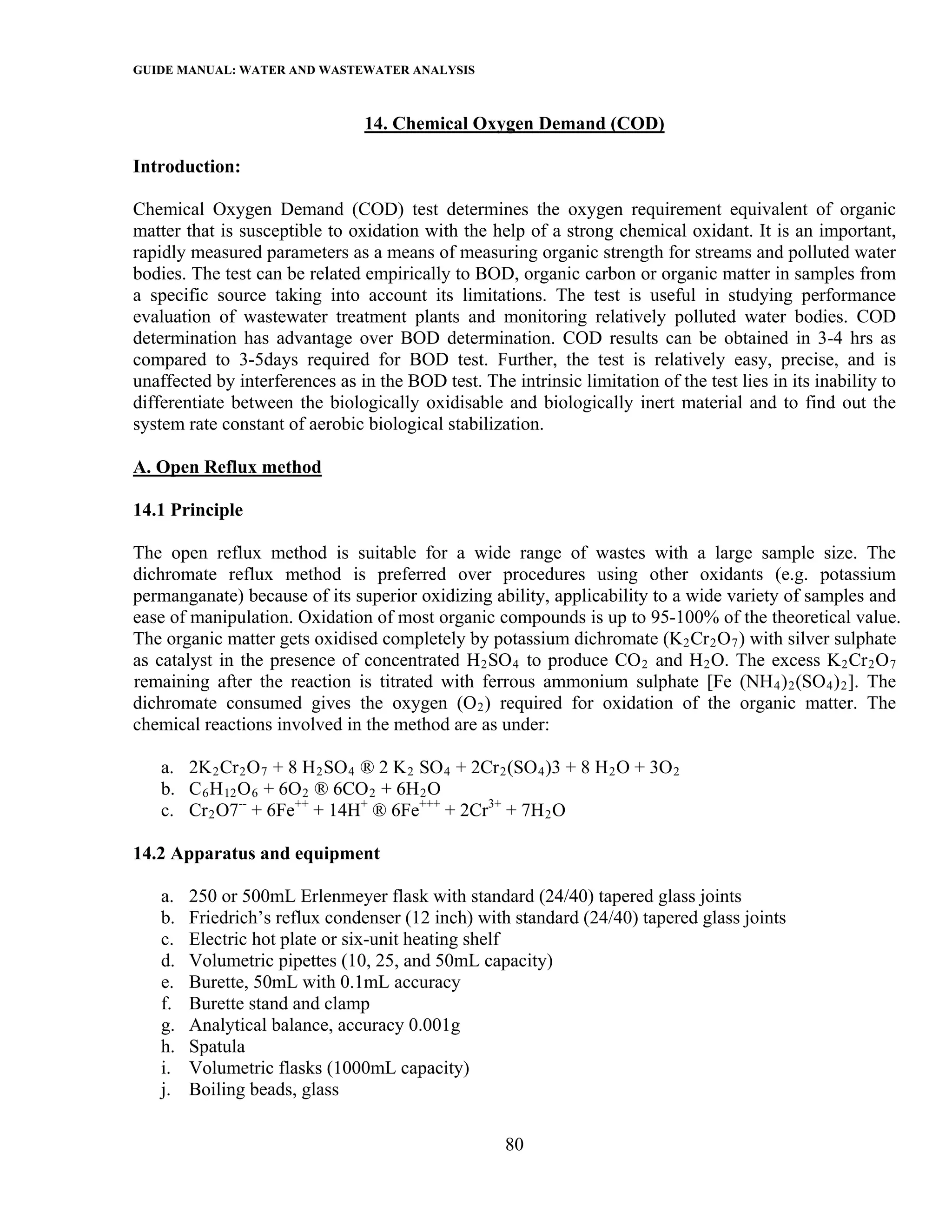 GUIDE MANUAL: WATER AND WASTEWATER ANALYSIS

                                 14. Chemical Oxygen Demand (COD)

Introduction:

Chemical Oxygen Demand (COD) test determines the oxygen requirement equivalent of organic
matter that is susceptible to oxidation with the help of a strong chemical oxidant. It is an important,
rapidly measured parameters as a means of measuring organic strength for streams and polluted water
bodies. The test can be related empirically to BOD, organic carbon or organic matter in samples from
a specific source taking into account its limitations. The test is useful in studying performance
evaluation of wastewater treatment plants and monitoring relatively polluted water bodies. COD
determination has advantage over BOD determination. COD results can be obtained in 3-4 hrs as
compared to 3-5days required for BOD test. Further, the test is relatively easy, precise, and is
unaffected by interferences as in the BOD test. The intrinsic limitation of the test lies in its inability to
differentiate between the biologically oxidisable and biologically inert material and to find out the
system rate constant of aerobic biological stabilization.

A. Open Reflux method

14.1 Principle

The open reflux method is suitable for a wide range of wastes with a large sample size. The
dichromate reflux method is preferred over procedures using other oxidants (e.g. potassium
permanganate) because of its superior oxidizing ability, applicability to a wide variety of samples and
ease of manipulation. Oxidation of most organic compounds is up to 95-100% of the theoretical value.
The organic matter gets oxidised completely by potassium dichromate (K 2 Cr 2 O 7 ) with silver sulphate
as catalyst in the presence of concentrated H 2 SO 4 to produce CO 2 and H 2 O. The excess K 2 Cr 2 O 7
remaining after the reaction is titrated with ferrous ammonium sulphate [Fe (NH 4 ) 2 (SO 4 ) 2 ]. The
dichromate consumed gives the oxygen (O 2 ) required for oxidation of the organic matter. The
chemical reactions involved in the method are as under:

   a. 2K 2 Cr 2 O 7 + 8 H 2 SO 4 ® 2 K 2 SO 4 + 2Cr 2 (SO 4 )3 + 8 H 2 O + 3O 2
   b. C 6 H 12 O 6 + 6O 2 ® 6CO 2 + 6H 2 O
   c. Cr 2 O7-- + 6Fe++ + 14H+ ® 6Fe+++ + 2Cr3+ + 7H 2 O

14.2 Apparatus and equipment

   a.   250 or 500mL Erlenmeyer flask with standard (24/40) tapered glass joints
   b.   Friedrich’s reflux condenser (12 inch) with standard (24/40) tapered glass joints
   c.   Electric hot plate or six-unit heating shelf
   d.   Volumetric pipettes (10, 25, and 50mL capacity)
   e.   Burette, 50mL with 0.1mL accuracy
   f.   Burette stand and clamp
   g.   Analytical balance, accuracy 0.001g
   h.   Spatula
   i.   Volumetric flasks (1000mL capacity)
   j.   Boiling beads, glass

                                                     80
 