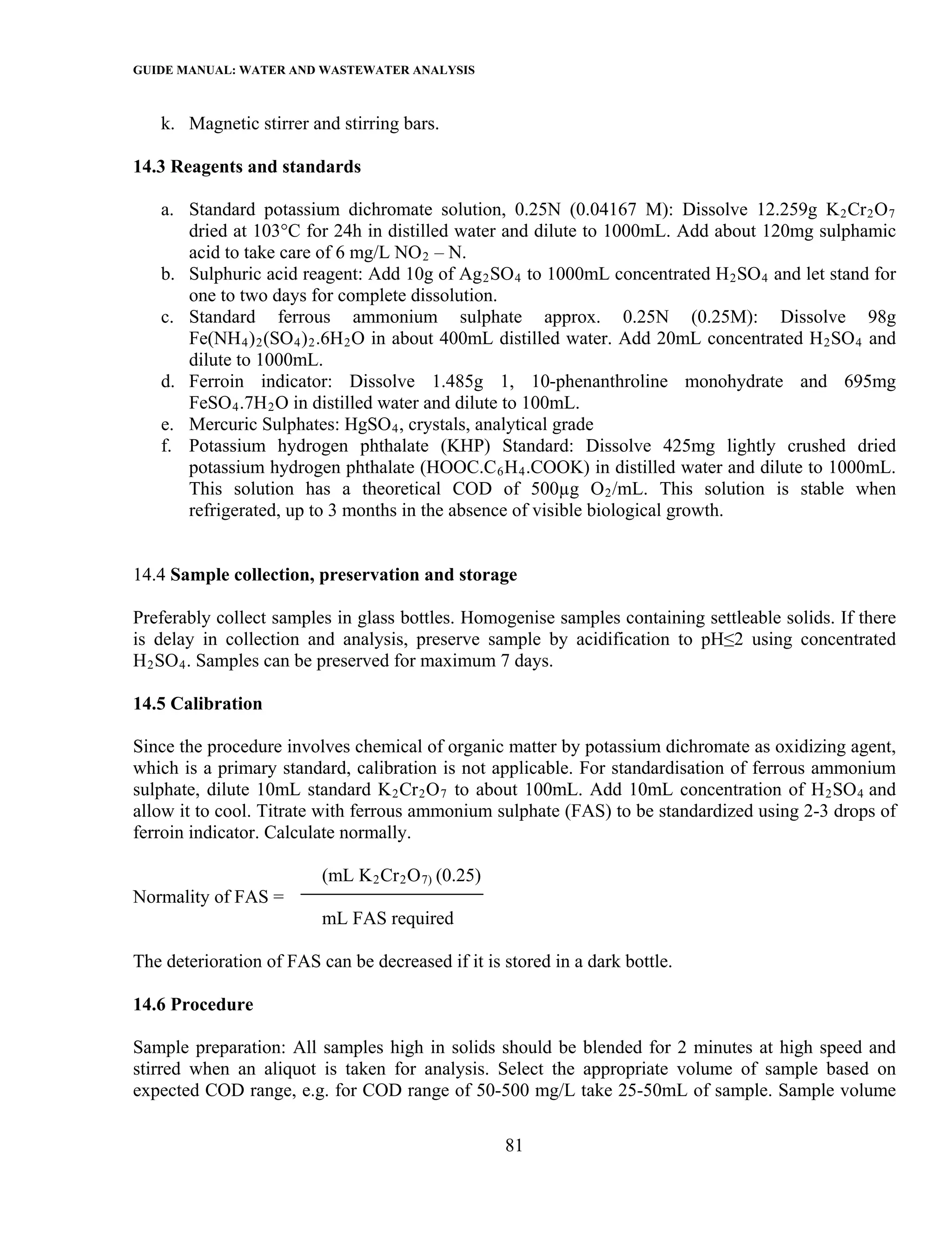 GUIDE MANUAL: WATER AND WASTEWATER ANALYSIS

   k. Magnetic stirrer and stirring bars.

14.3 Reagents and standards

   a. Standard potassium dichromate solution, 0.25N (0.04167 M): Dissolve 12.259g K 2 Cr 2 O 7
      dried at 103°C for 24h in distilled water and dilute to 1000mL. Add about 120mg sulphamic
      acid to take care of 6 mg/L NO 2 – N.
   b. Sulphuric acid reagent: Add 10g of Ag 2 SO 4 to 1000mL concentrated H 2 SO 4 and let stand for
      one to two days for complete dissolution.
   c. Standard ferrous ammonium sulphate approx. 0.25N (0.25M): Dissolve 98g
      Fe(NH 4 ) 2 (SO 4 ) 2 .6H 2 O in about 400mL distilled water. Add 20mL concentrated H 2 SO 4 and
      dilute to 1000mL.
   d. Ferroin indicator: Dissolve 1.485g 1, 10-phenanthroline monohydrate and 695mg
      FeSO 4 .7H 2 O in distilled water and dilute to 100mL.
   e. Mercuric Sulphates: HgSO 4 , crystals, analytical grade
   f. Potassium hydrogen phthalate (KHP) Standard: Dissolve 425mg lightly crushed dried
      potassium hydrogen phthalate (HOOC.C 6 H 4 .COOK) in distilled water and dilute to 1000mL.
      This solution has a theoretical COD of 500µg O 2 /mL. This solution is stable when
      refrigerated, up to 3 months in the absence of visible biological growth.


14.4 Sample collection, preservation and storage

Preferably collect samples in glass bottles. Homogenise samples containing settleable solids. If there
is delay in collection and analysis, preserve sample by acidification to pH≤2 using concentrated
H 2 SO 4 . Samples can be preserved for maximum 7 days.

14.5 Calibration

Since the procedure involves chemical of organic matter by potassium dichromate as oxidizing agent,
which is a primary standard, calibration is not applicable. For standardisation of ferrous ammonium
sulphate, dilute 10mL standard K 2 Cr 2 O 7 to about 100mL. Add 10mL concentration of H 2 SO 4 and
allow it to cool. Titrate with ferrous ammonium sulphate (FAS) to be standardized using 2-3 drops of
ferroin indicator. Calculate normally.

                          (mL K 2 Cr 2 O 7) (0.25)
Normality of FAS =
                          mL FAS required

The deterioration of FAS can be decreased if it is stored in a dark bottle.

14.6 Procedure

Sample preparation: All samples high in solids should be blended for 2 minutes at high speed and
stirred when an aliquot is taken for analysis. Select the appropriate volume of sample based on
expected COD range, e.g. for COD range of 50-500 mg/L take 25-50mL of sample. Sample volume

                                                     81
 