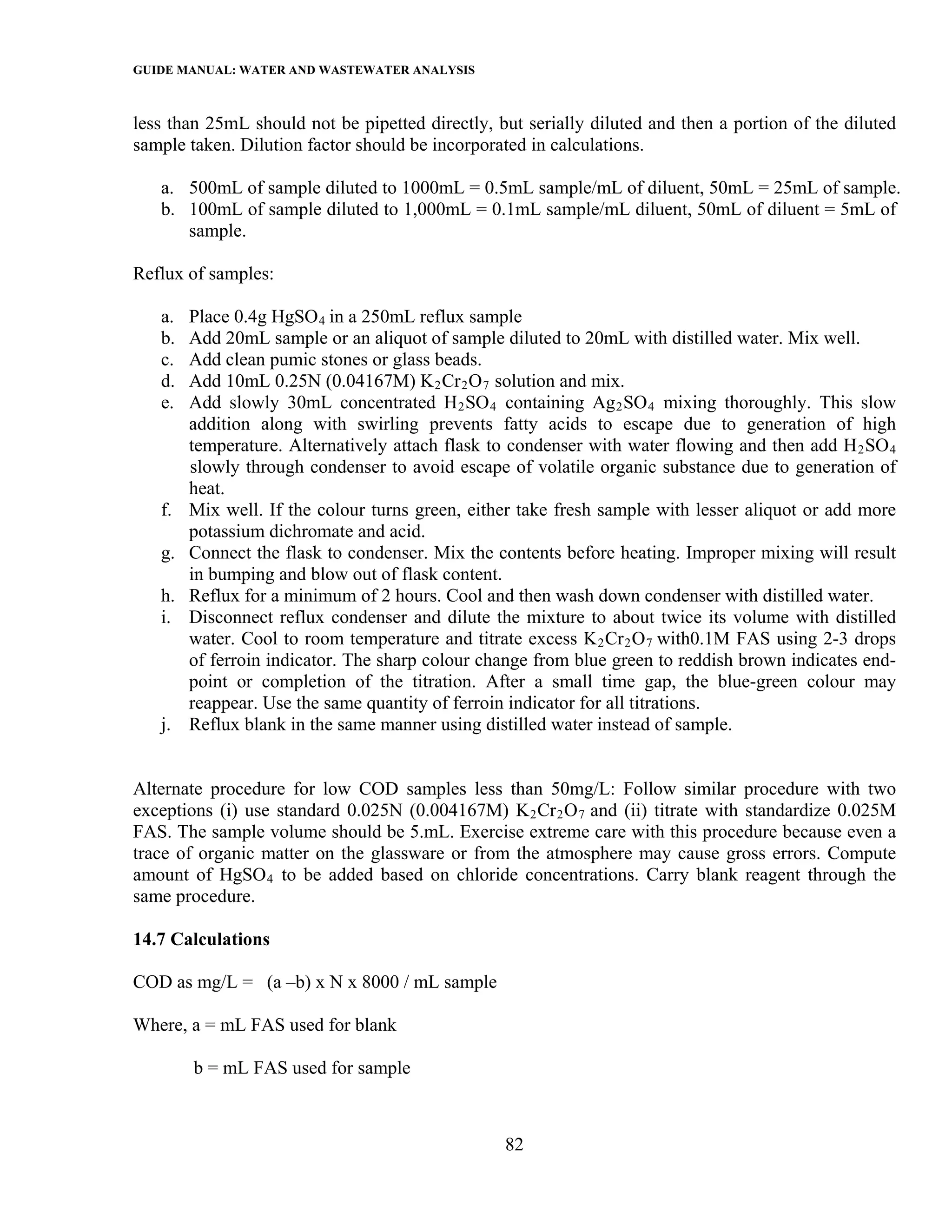 GUIDE MANUAL: WATER AND WASTEWATER ANALYSIS

less than 25mL should not be pipetted directly, but serially diluted and then a portion of the diluted
sample taken. Dilution factor should be incorporated in calculations.

   a. 500mL of sample diluted to 1000mL = 0.5mL sample/mL of diluent, 50mL = 25mL of sample.
   b. 100mL of sample diluted to 1,000mL = 0.1mL sample/mL diluent, 50mL of diluent = 5mL of
      sample.

Reflux of samples:

   a.   Place 0.4g HgSO 4 in a 250mL reflux sample
   b.   Add 20mL sample or an aliquot of sample diluted to 20mL with distilled water. Mix well.
   c.   Add clean pumic stones or glass beads.
   d.   Add 10mL 0.25N (0.04167M) K 2 Cr 2 O 7 solution and mix.
   e.   Add slowly 30mL concentrated H 2 SO 4 containing Ag 2 SO 4 mixing thoroughly. This slow
        addition along with swirling prevents fatty acids to escape due to generation of high
        temperature. Alternatively attach flask to condenser with water flowing and then add H 2 SO 4
        slowly through condenser to avoid escape of volatile organic substance due to generation of
        heat.
   f.   Mix well. If the colour turns green, either take fresh sample with lesser aliquot or add more
        potassium dichromate and acid.
   g.   Connect the flask to condenser. Mix the contents before heating. Improper mixing will result
        in bumping and blow out of flask content.
   h.   Reflux for a minimum of 2 hours. Cool and then wash down condenser with distilled water.
   i.   Disconnect reflux condenser and dilute the mixture to about twice its volume with distilled
        water. Cool to room temperature and titrate excess K 2 Cr 2 O 7 with0.1M FAS using 2-3 drops
        of ferroin indicator. The sharp colour change from blue green to reddish brown indicates end-
        point or completion of the titration. After a small time gap, the blue-green colour may
        reappear. Use the same quantity of ferroin indicator for all titrations.
   j.   Reflux blank in the same manner using distilled water instead of sample.


Alternate procedure for low COD samples less than 50mg/L: Follow similar procedure with two
exceptions (i) use standard 0.025N (0.004167M) K 2 Cr 2 O 7 and (ii) titrate with standardize 0.025M
FAS. The sample volume should be 5.mL. Exercise extreme care with this procedure because even a
trace of organic matter on the glassware or from the atmosphere may cause gross errors. Compute
amount of HgSO 4 to be added based on chloride concentrations. Carry blank reagent through the
same procedure.

14.7 Calculations

COD as mg/L = (a –b) x N x 8000 / mL sample

Where, a = mL FAS used for blank

        b = mL FAS used for sample



                                                 82
 