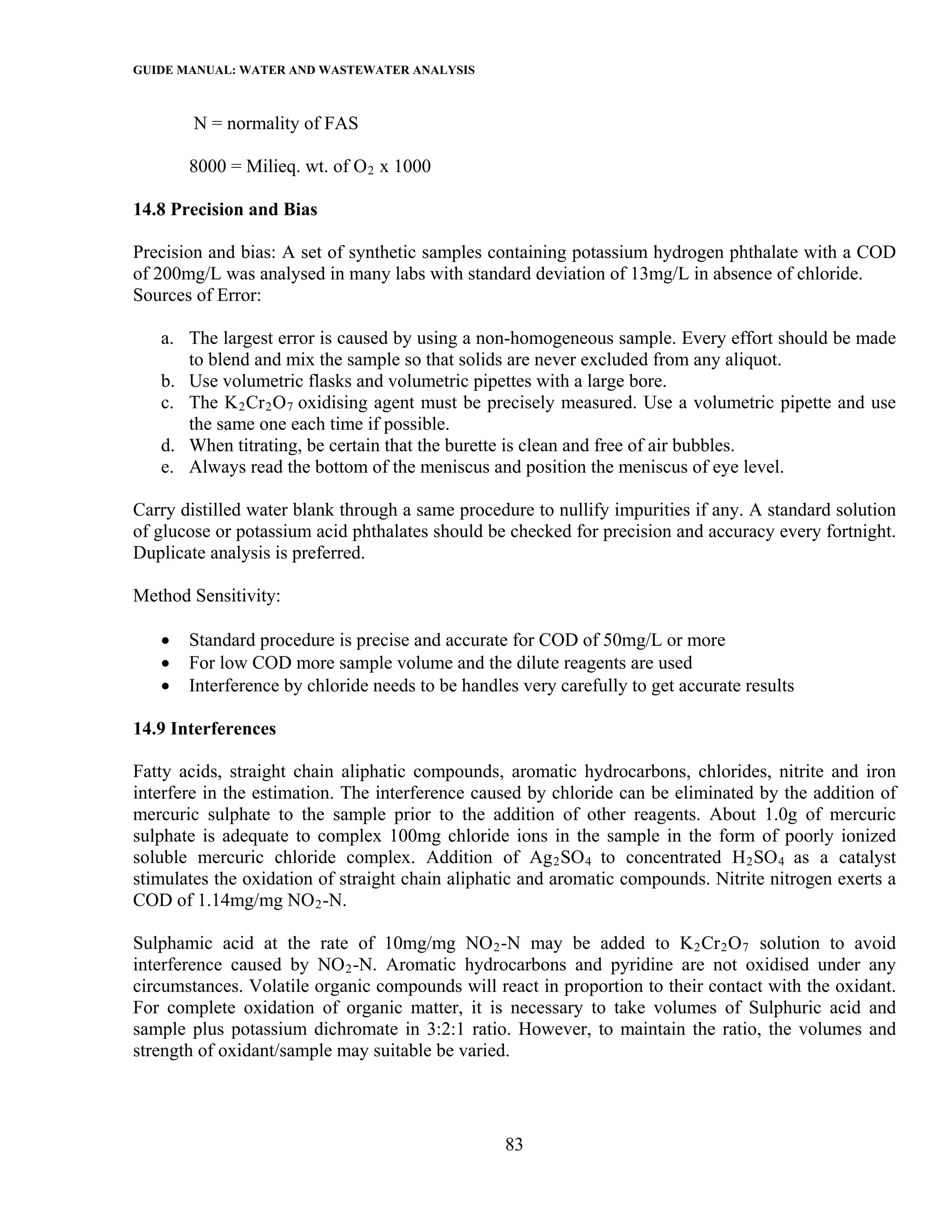 GUIDE MANUAL: WATER AND WASTEWATER ANALYSIS

        N = normality of FAS

       8000 = Milieq. wt. of O 2 x 1000

14.8 Precision and Bias

Precision and bias: A set of synthetic samples containing potassium hydrogen phthalate with a COD
of 200mg/L was analysed in many labs with standard deviation of 13mg/L in absence of chloride.
Sources of Error:

   a. The largest error is caused by using a non-homogeneous sample. Every effort should be made
      to blend and mix the sample so that solids are never excluded from any aliquot.
   b. Use volumetric flasks and volumetric pipettes with a large bore.
   c. The K 2 Cr 2 O 7 oxidising agent must be precisely measured. Use a volumetric pipette and use
      the same one each time if possible.
   d. When titrating, be certain that the burette is clean and free of air bubbles.
   e. Always read the bottom of the meniscus and position the meniscus of eye level.

Carry distilled water blank through a same procedure to nullify impurities if any. A standard solution
of glucose or potassium acid phthalates should be checked for precision and accuracy every fortnight.
Duplicate analysis is preferred.

Method Sensitivity:

   •   Standard procedure is precise and accurate for COD of 50mg/L or more
   •   For low COD more sample volume and the dilute reagents are used
   •   Interference by chloride needs to be handles very carefully to get accurate results

14.9 Interferences

Fatty acids, straight chain aliphatic compounds, aromatic hydrocarbons, chlorides, nitrite and iron
interfere in the estimation. The interference caused by chloride can be eliminated by the addition of
mercuric sulphate to the sample prior to the addition of other reagents. About 1.0g of mercuric
sulphate is adequate to complex 100mg chloride ions in the sample in the form of poorly ionized
soluble mercuric chloride complex. Addition of Ag 2 SO 4 to concentrated H 2 SO 4 as a catalyst
stimulates the oxidation of straight chain aliphatic and aromatic compounds. Nitrite nitrogen exerts a
COD of 1.14mg/mg NO 2 -N.

Sulphamic acid at the rate of 10mg/mg NO 2 -N may be added to K 2 Cr 2 O 7 solution to avoid
interference caused by NO 2 -N. Aromatic hydrocarbons and pyridine are not oxidised under any
circumstances. Volatile organic compounds will react in proportion to their contact with the oxidant.
For complete oxidation of organic matter, it is necessary to take volumes of Sulphuric acid and
sample plus potassium dichromate in 3:2:1 ratio. However, to maintain the ratio, the volumes and
strength of oxidant/sample may suitable be varied.




                                                  83
 