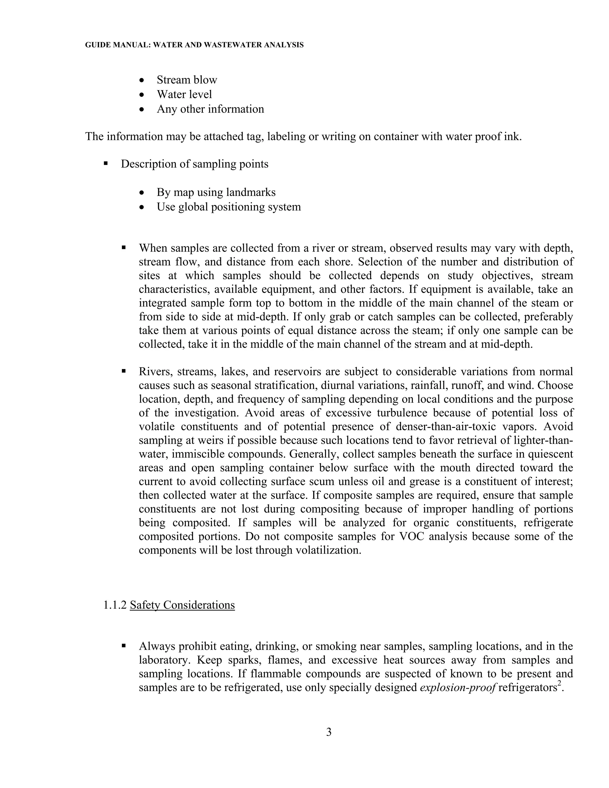 GUIDE MANUAL: WATER AND WASTEWATER ANALYSIS


           •   Stream blow
           •   Water level
           •   Any other information

The information may be attached tag, labeling or writing on container with water proof ink.

       Description of sampling points

           •   By map using landmarks
           •   Use global positioning system


           When samples are collected from a river or stream, observed results may vary with depth,
           stream flow, and distance from each shore. Selection of the number and distribution of
           sites at which samples should be collected depends on study objectives, stream
           characteristics, available equipment, and other factors. If equipment is available, take an
           integrated sample form top to bottom in the middle of the main channel of the steam or
           from side to side at mid-depth. If only grab or catch samples can be collected, preferably
           take them at various points of equal distance across the steam; if only one sample can be
           collected, take it in the middle of the main channel of the stream and at mid-depth.

           Rivers, streams, lakes, and reservoirs are subject to considerable variations from normal
           causes such as seasonal stratification, diurnal variations, rainfall, runoff, and wind. Choose
           location, depth, and frequency of sampling depending on local conditions and the purpose
           of the investigation. Avoid areas of excessive turbulence because of potential loss of
           volatile constituents and of potential presence of denser-than-air-toxic vapors. Avoid
           sampling at weirs if possible because such locations tend to favor retrieval of lighter-than-
           water, immiscible compounds. Generally, collect samples beneath the surface in quiescent
           areas and open sampling container below surface with the mouth directed toward the
           current to avoid collecting surface scum unless oil and grease is a constituent of interest;
           then collected water at the surface. If composite samples are required, ensure that sample
           constituents are not lost during compositing because of improper handling of portions
           being composited. If samples will be analyzed for organic constituents, refrigerate
           composited portions. Do not composite samples for VOC analysis because some of the
           components will be lost through volatilization.



   1.1.2 Safety Considerations


           Always prohibit eating, drinking, or smoking near samples, sampling locations, and in the
           laboratory. Keep sparks, flames, and excessive heat sources away from samples and
           sampling locations. If flammable compounds are suspected of known to be present and
           samples are to be refrigerated, use only specially designed explosion-proof refrigerators2.


                                                   3
 