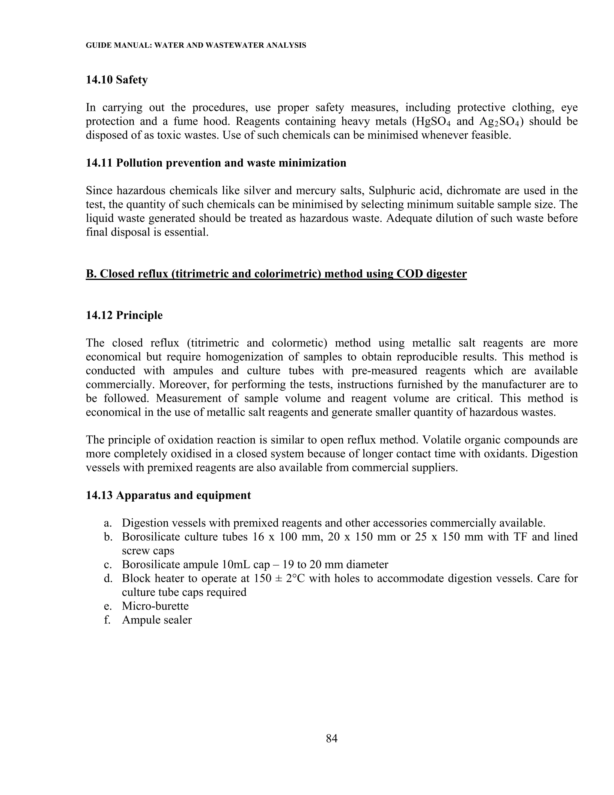 GUIDE MANUAL: WATER AND WASTEWATER ANALYSIS

14.10 Safety

In carrying out the procedures, use proper safety measures, including protective clothing, eye
protection and a fume hood. Reagents containing heavy metals (HgSO 4 and Ag 2 SO 4 ) should be
disposed of as toxic wastes. Use of such chemicals can be minimised whenever feasible.

14.11 Pollution prevention and waste minimization

Since hazardous chemicals like silver and mercury salts, Sulphuric acid, dichromate are used in the
test, the quantity of such chemicals can be minimised by selecting minimum suitable sample size. The
liquid waste generated should be treated as hazardous waste. Adequate dilution of such waste before
final disposal is essential.


B. Closed reflux (titrimetric and colorimetric) method using COD digester


14.12 Principle

The closed reflux (titrimetric and colormetic) method using metallic salt reagents are more
economical but require homogenization of samples to obtain reproducible results. This method is
conducted with ampules and culture tubes with pre-measured reagents which are available
commercially. Moreover, for performing the tests, instructions furnished by the manufacturer are to
be followed. Measurement of sample volume and reagent volume are critical. This method is
economical in the use of metallic salt reagents and generate smaller quantity of hazardous wastes.

The principle of oxidation reaction is similar to open reflux method. Volatile organic compounds are
more completely oxidised in a closed system because of longer contact time with oxidants. Digestion
vessels with premixed reagents are also available from commercial suppliers.

14.13 Apparatus and equipment

   a. Digestion vessels with premixed reagents and other accessories commercially available.
   b. Borosilicate culture tubes 16 x 100 mm, 20 x 150 mm or 25 x 150 mm with TF and lined
      screw caps
   c. Borosilicate ampule 10mL cap – 19 to 20 mm diameter
   d. Block heater to operate at 150 ± 2°C with holes to accommodate digestion vessels. Care for
      culture tube caps required
   e. Micro-burette
   f. Ampule sealer




                                                84
 