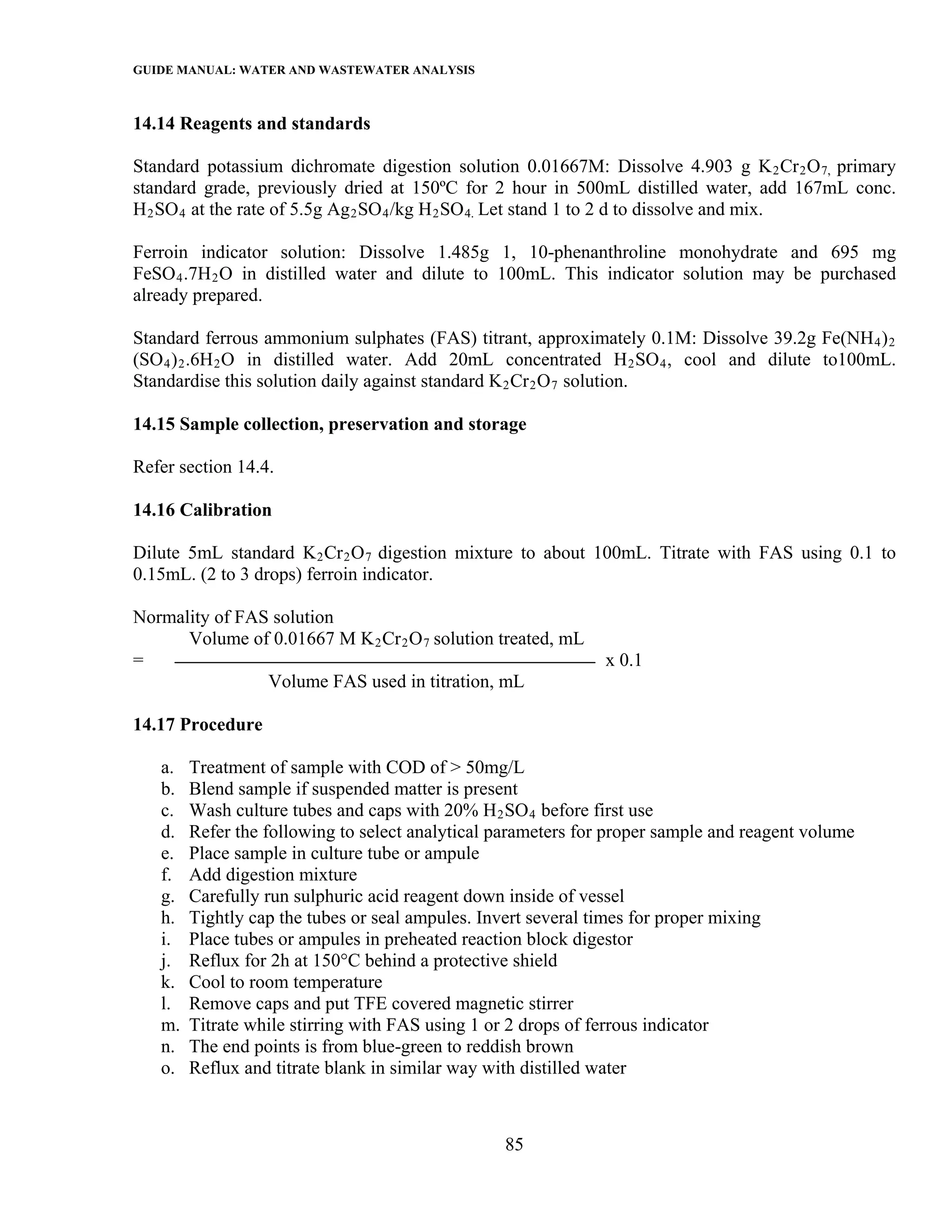 GUIDE MANUAL: WATER AND WASTEWATER ANALYSIS

14.14 Reagents and standards

Standard potassium dichromate digestion solution 0.01667M: Dissolve 4.903 g K 2 Cr 2 O 7, primary
standard grade, previously dried at 150ºC for 2 hour in 500mL distilled water, add 167mL conc.
H 2 SO 4 at the rate of 5.5g Ag 2 SO 4 /kg H 2 SO 4. Let stand 1 to 2 d to dissolve and mix.

Ferroin indicator solution: Dissolve 1.485g 1, 10-phenanthroline monohydrate and 695 mg
FeSO 4 .7H 2 O in distilled water and dilute to 100mL. This indicator solution may be purchased
already prepared.

Standard ferrous ammonium sulphates (FAS) titrant, approximately 0.1M: Dissolve 39.2g Fe(NH 4 ) 2
(SO 4 ) 2 .6H 2 O in distilled water. Add 20mL concentrated H 2 SO 4 , cool and dilute to100mL.
Standardise this solution daily against standard K 2 Cr 2 O 7 solution.

14.15 Sample collection, preservation and storage

Refer section 14.4.

14.16 Calibration

Dilute 5mL standard K 2 Cr 2 O 7 digestion mixture to about 100mL. Titrate with FAS using 0.1 to
0.15mL. (2 to 3 drops) ferroin indicator.

Normality of FAS solution
      Volume of 0.01667 M K 2 Cr 2 O 7 solution treated, mL
=                                                              x 0.1
                Volume FAS used in titration, mL

14.17 Procedure

   a.   Treatment of sample with COD of > 50mg/L
   b.   Blend sample if suspended matter is present
   c.   Wash culture tubes and caps with 20% H 2 SO 4 before first use
   d.   Refer the following to select analytical parameters for proper sample and reagent volume
   e.   Place sample in culture tube or ampule
   f.   Add digestion mixture
   g.   Carefully run sulphuric acid reagent down inside of vessel
   h.   Tightly cap the tubes or seal ampules. Invert several times for proper mixing
   i.   Place tubes or ampules in preheated reaction block digestor
   j.   Reflux for 2h at 150°C behind a protective shield
   k.   Cool to room temperature
   l.   Remove caps and put TFE covered magnetic stirrer
   m.   Titrate while stirring with FAS using 1 or 2 drops of ferrous indicator
   n.   The end points is from blue-green to reddish brown
   o.   Reflux and titrate blank in similar way with distilled water



                                                 85
 