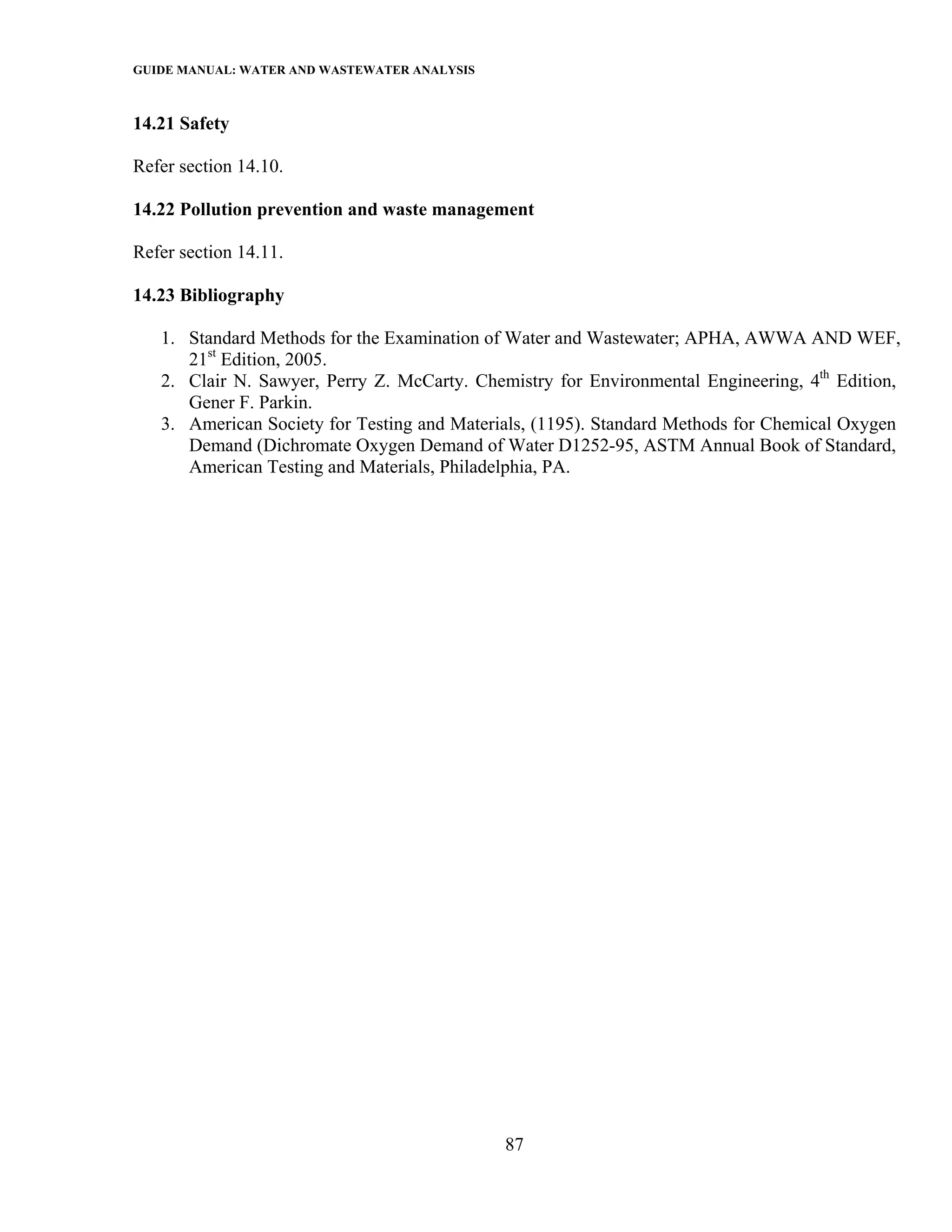 GUIDE MANUAL: WATER AND WASTEWATER ANALYSIS

14.21 Safety

Refer section 14.10.

14.22 Pollution prevention and waste management

Refer section 14.11.

14.23 Bibliography

   1. Standard Methods for the Examination of Water and Wastewater; APHA, AWWA AND WEF,
      21st Edition, 2005.
   2. Clair N. Sawyer, Perry Z. McCarty. Chemistry for Environmental Engineering, 4th Edition,
      Gener F. Parkin.
   3. American Society for Testing and Materials, (1195). Standard Methods for Chemical Oxygen
      Demand (Dichromate Oxygen Demand of Water D1252-95, ASTM Annual Book of Standard,
      American Testing and Materials, Philadelphia, PA.




                                              87
 