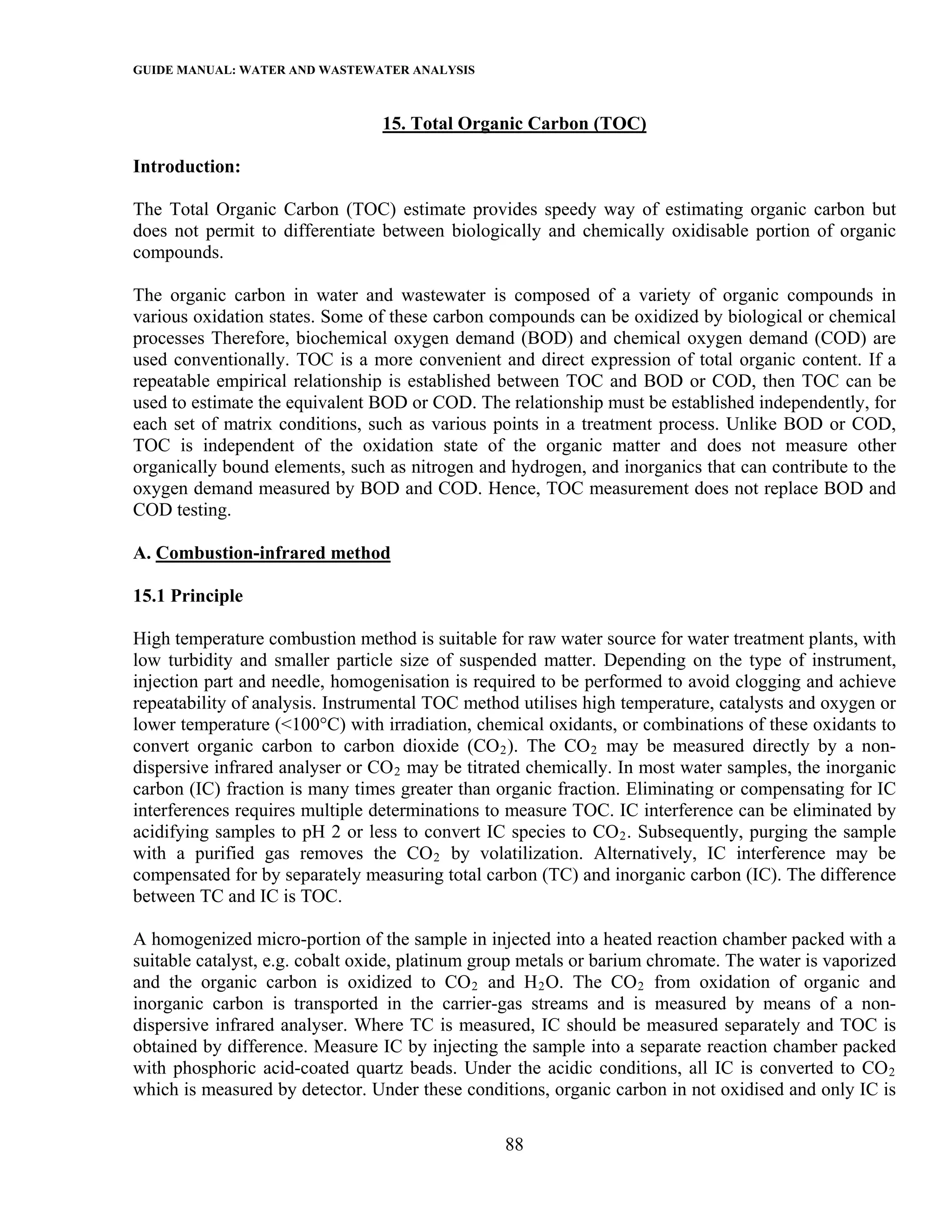 GUIDE MANUAL: WATER AND WASTEWATER ANALYSIS

                                 15. Total Organic Carbon (TOC)

Introduction:

The Total Organic Carbon (TOC) estimate provides speedy way of estimating organic carbon but
does not permit to differentiate between biologically and chemically oxidisable portion of organic
compounds.

The organic carbon in water and wastewater is composed of a variety of organic compounds in
various oxidation states. Some of these carbon compounds can be oxidized by biological or chemical
processes Therefore, biochemical oxygen demand (BOD) and chemical oxygen demand (COD) are
used conventionally. TOC is a more convenient and direct expression of total organic content. If a
repeatable empirical relationship is established between TOC and BOD or COD, then TOC can be
used to estimate the equivalent BOD or COD. The relationship must be established independently, for
each set of matrix conditions, such as various points in a treatment process. Unlike BOD or COD,
TOC is independent of the oxidation state of the organic matter and does not measure other
organically bound elements, such as nitrogen and hydrogen, and inorganics that can contribute to the
oxygen demand measured by BOD and COD. Hence, TOC measurement does not replace BOD and
COD testing.

A. Combustion-infrared method

15.1 Principle

High temperature combustion method is suitable for raw water source for water treatment plants, with
low turbidity and smaller particle size of suspended matter. Depending on the type of instrument,
injection part and needle, homogenisation is required to be performed to avoid clogging and achieve
repeatability of analysis. Instrumental TOC method utilises high temperature, catalysts and oxygen or
lower temperature (<100°C) with irradiation, chemical oxidants, or combinations of these oxidants to
convert organic carbon to carbon dioxide (CO 2 ). The CO 2 may be measured directly by a non-
dispersive infrared analyser or CO 2 may be titrated chemically. In most water samples, the inorganic
carbon (IC) fraction is many times greater than organic fraction. Eliminating or compensating for IC
interferences requires multiple determinations to measure TOC. IC interference can be eliminated by
acidifying samples to pH 2 or less to convert IC species to CO 2 . Subsequently, purging the sample
with a purified gas removes the CO 2 by volatilization. Alternatively, IC interference may be
compensated for by separately measuring total carbon (TC) and inorganic carbon (IC). The difference
between TC and IC is TOC.

A homogenized micro-portion of the sample in injected into a heated reaction chamber packed with a
suitable catalyst, e.g. cobalt oxide, platinum group metals or barium chromate. The water is vaporized
and the organic carbon is oxidized to CO 2 and H 2 O. The CO 2 from oxidation of organic and
inorganic carbon is transported in the carrier-gas streams and is measured by means of a non-
dispersive infrared analyser. Where TC is measured, IC should be measured separately and TOC is
obtained by difference. Measure IC by injecting the sample into a separate reaction chamber packed
with phosphoric acid-coated quartz beads. Under the acidic conditions, all IC is converted to CO 2
which is measured by detector. Under these conditions, organic carbon in not oxidised and only IC is

                                                 88
 