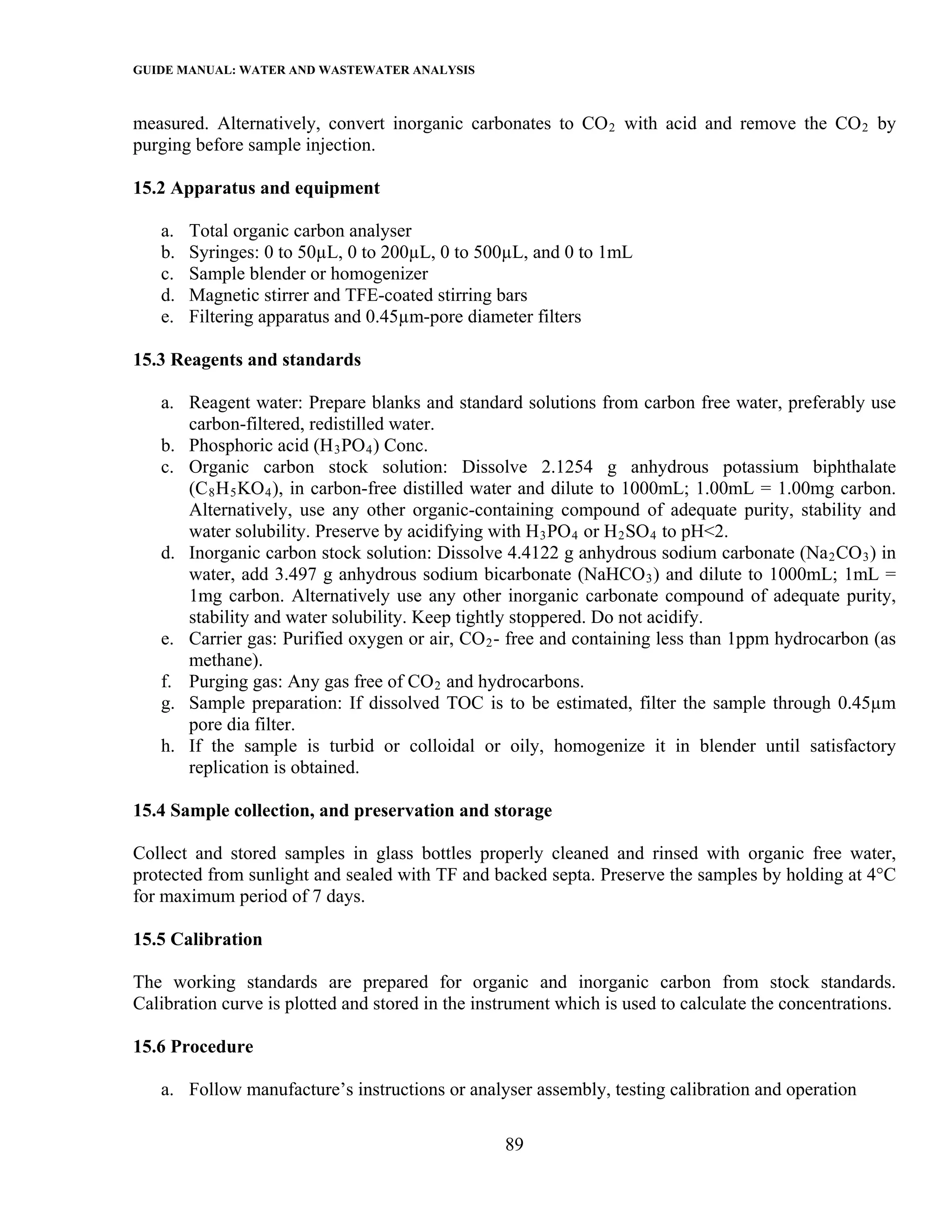 GUIDE MANUAL: WATER AND WASTEWATER ANALYSIS

measured. Alternatively, convert inorganic carbonates to CO 2 with acid and remove the CO 2 by
purging before sample injection.

15.2 Apparatus and equipment

   a.   Total organic carbon analyser
   b.   Syringes: 0 to 50µL, 0 to 200µL, 0 to 500µL, and 0 to 1mL
   c.   Sample blender or homogenizer
   d.   Magnetic stirrer and TFE-coated stirring bars
   e.   Filtering apparatus and 0.45µm-pore diameter filters

15.3 Reagents and standards

   a. Reagent water: Prepare blanks and standard solutions from carbon free water, preferably use
      carbon-filtered, redistilled water.
   b. Phosphoric acid (H 3 PO 4 ) Conc.
   c. Organic carbon stock solution: Dissolve 2.1254 g anhydrous potassium biphthalate
      (C 8 H 5 KO 4 ), in carbon-free distilled water and dilute to 1000mL; 1.00mL = 1.00mg carbon.
      Alternatively, use any other organic-containing compound of adequate purity, stability and
      water solubility. Preserve by acidifying with H 3 PO 4 or H 2 SO 4 to pH<2.
   d. Inorganic carbon stock solution: Dissolve 4.4122 g anhydrous sodium carbonate (Na 2 CO 3 ) in
      water, add 3.497 g anhydrous sodium bicarbonate (NaHCO 3 ) and dilute to 1000mL; 1mL =
      1mg carbon. Alternatively use any other inorganic carbonate compound of adequate purity,
      stability and water solubility. Keep tightly stoppered. Do not acidify.
   e. Carrier gas: Purified oxygen or air, CO 2 - free and containing less than 1ppm hydrocarbon (as
      methane).
   f. Purging gas: Any gas free of CO 2 and hydrocarbons.
   g. Sample preparation: If dissolved TOC is to be estimated, filter the sample through 0.45µm
      pore dia filter.
   h. If the sample is turbid or colloidal or oily, homogenize it in blender until satisfactory
      replication is obtained.

15.4 Sample collection, and preservation and storage

Collect and stored samples in glass bottles properly cleaned and rinsed with organic free water,
protected from sunlight and sealed with TF and backed septa. Preserve the samples by holding at 4°C
for maximum period of 7 days.

15.5 Calibration

The working standards are prepared for organic and inorganic carbon from stock standards.
Calibration curve is plotted and stored in the instrument which is used to calculate the concentrations.

15.6 Procedure

   a. Follow manufacture’s instructions or analyser assembly, testing calibration and operation

                                                  89
 