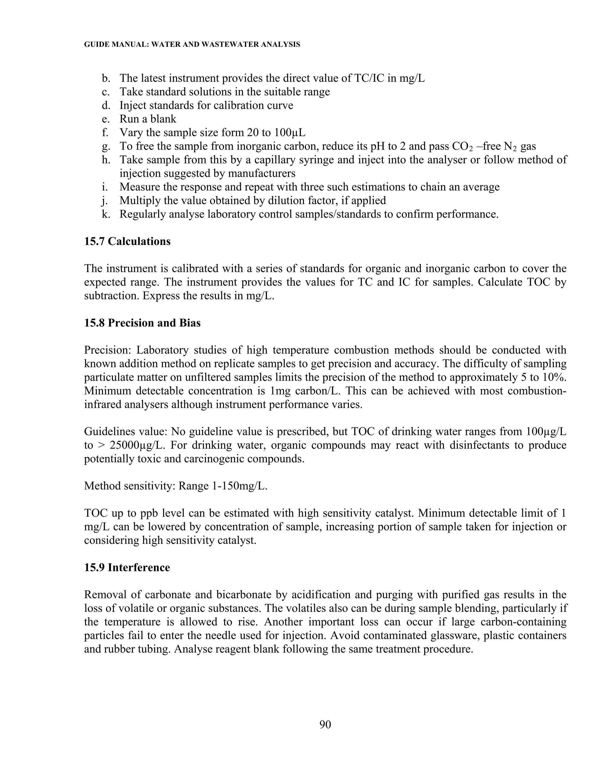 GUIDE MANUAL: WATER AND WASTEWATER ANALYSIS

   b. The latest instrument provides the direct value of TC/IC in mg/L
   c. Take standard solutions in the suitable range
   d. Inject standards for calibration curve
   e. Run a blank
   f. Vary the sample size form 20 to 100µL
   g. To free the sample from inorganic carbon, reduce its pH to 2 and pass CO 2 –free N 2 gas
   h. Take sample from this by a capillary syringe and inject into the analyser or follow method of
      injection suggested by manufacturers
   i. Measure the response and repeat with three such estimations to chain an average
   j. Multiply the value obtained by dilution factor, if applied
   k. Regularly analyse laboratory control samples/standards to confirm performance.

15.7 Calculations

The instrument is calibrated with a series of standards for organic and inorganic carbon to cover the
expected range. The instrument provides the values for TC and IC for samples. Calculate TOC by
subtraction. Express the results in mg/L.

15.8 Precision and Bias

Precision: Laboratory studies of high temperature combustion methods should be conducted with
known addition method on replicate samples to get precision and accuracy. The difficulty of sampling
particulate matter on unfiltered samples limits the precision of the method to approximately 5 to 10%.
Minimum detectable concentration is 1mg carbon/L. This can be achieved with most combustion-
infrared analysers although instrument performance varies.

Guidelines value: No guideline value is prescribed, but TOC of drinking water ranges from 100µg/L
to > 25000µg/L. For drinking water, organic compounds may react with disinfectants to produce
potentially toxic and carcinogenic compounds.

Method sensitivity: Range 1-150mg/L.

TOC up to ppb level can be estimated with high sensitivity catalyst. Minimum detectable limit of 1
mg/L can be lowered by concentration of sample, increasing portion of sample taken for injection or
considering high sensitivity catalyst.

15.9 Interference

Removal of carbonate and bicarbonate by acidification and purging with purified gas results in the
loss of volatile or organic substances. The volatiles also can be during sample blending, particularly if
the temperature is allowed to rise. Another important loss can occur if large carbon-containing
particles fail to enter the needle used for injection. Avoid contaminated glassware, plastic containers
and rubber tubing. Analyse reagent blank following the same treatment procedure.




                                                   90
 
