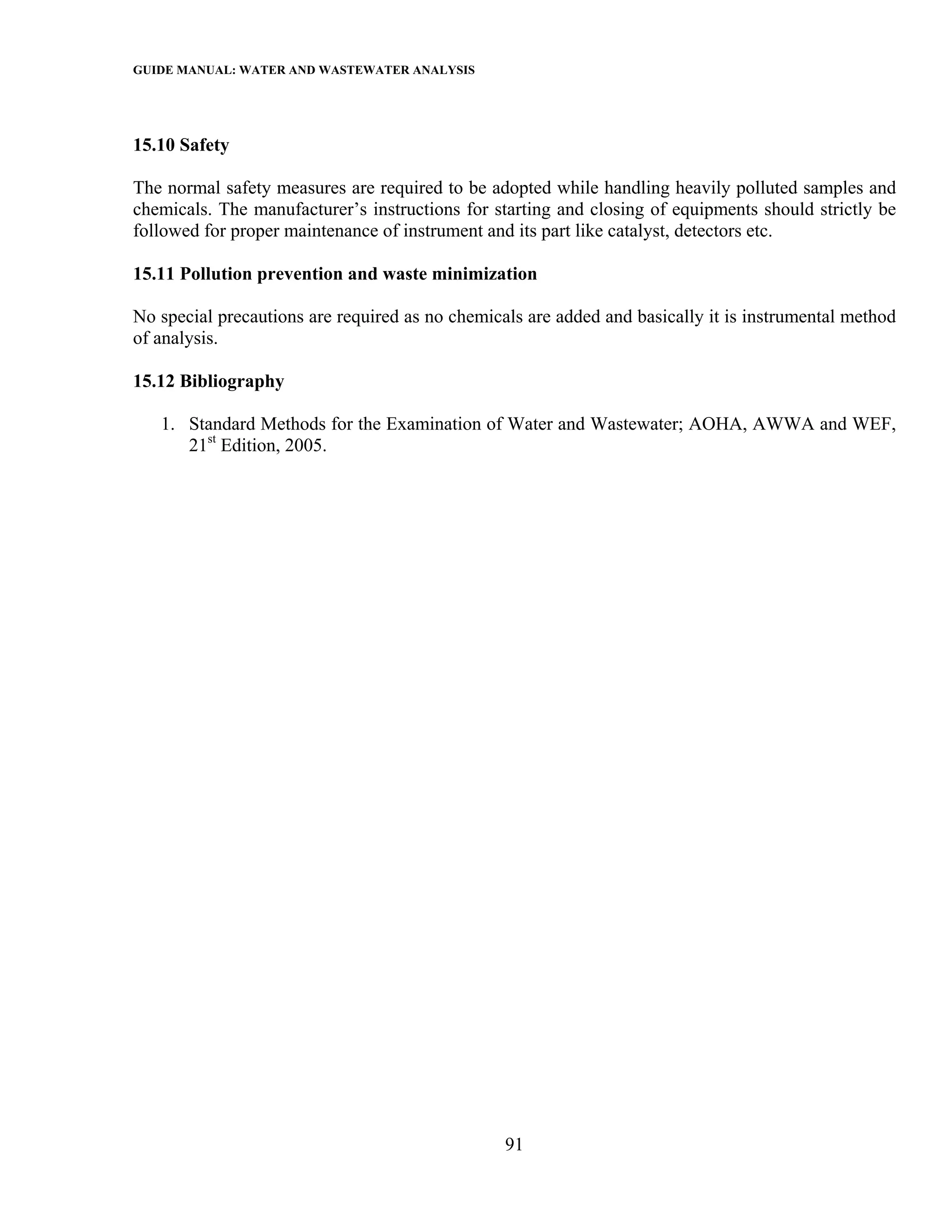 GUIDE MANUAL: WATER AND WASTEWATER ANALYSIS



15.10 Safety

The normal safety measures are required to be adopted while handling heavily polluted samples and
chemicals. The manufacturer’s instructions for starting and closing of equipments should strictly be
followed for proper maintenance of instrument and its part like catalyst, detectors etc.

15.11 Pollution prevention and waste minimization

No special precautions are required as no chemicals are added and basically it is instrumental method
of analysis.

15.12 Bibliography

   1. Standard Methods for the Examination of Water and Wastewater; AOHA, AWWA and WEF,
      21st Edition, 2005.




                                                 91
 