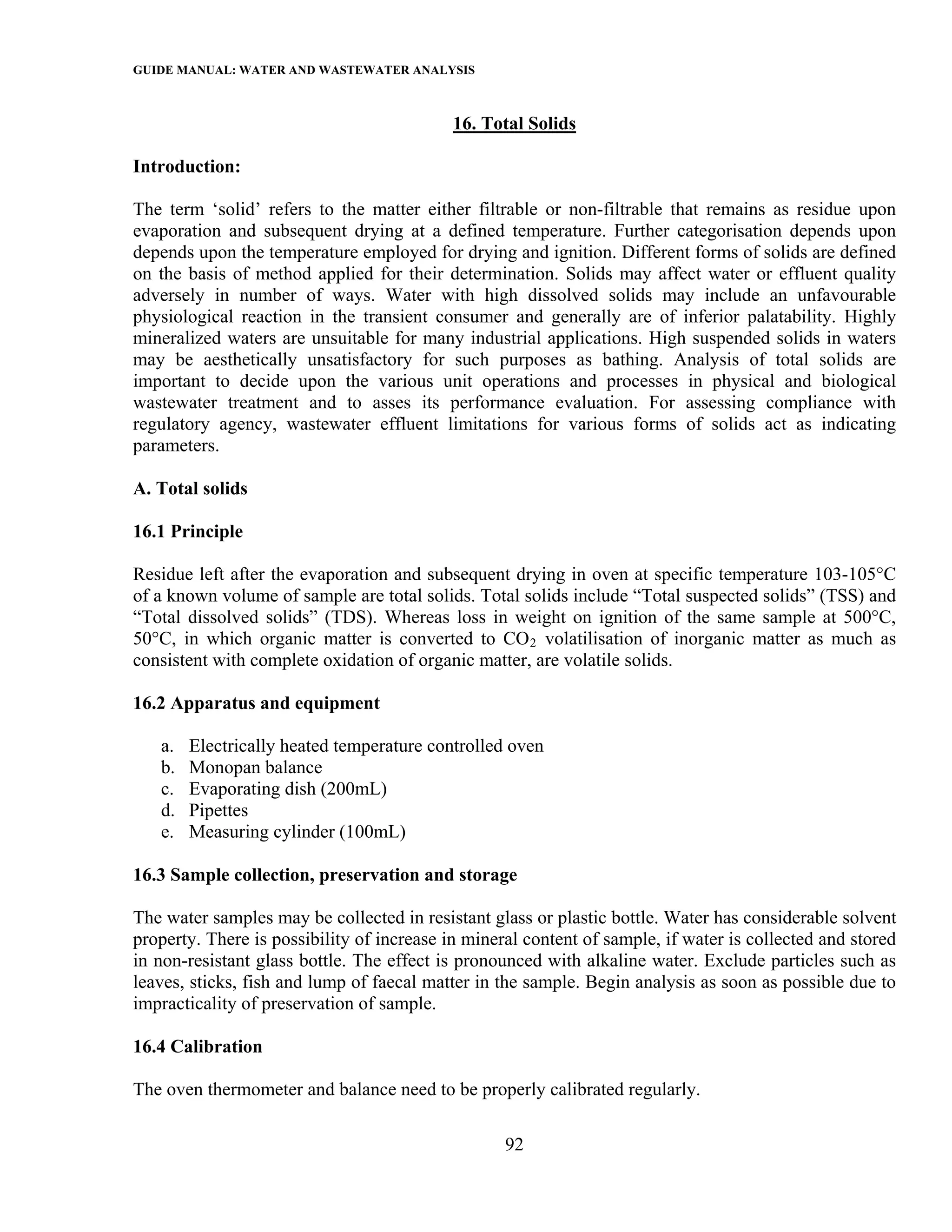 GUIDE MANUAL: WATER AND WASTEWATER ANALYSIS

                                            16. Total Solids

Introduction:

The term ‘solid’ refers to the matter either filtrable or non-filtrable that remains as residue upon
evaporation and subsequent drying at a defined temperature. Further categorisation depends upon
depends upon the temperature employed for drying and ignition. Different forms of solids are defined
on the basis of method applied for their determination. Solids may affect water or effluent quality
adversely in number of ways. Water with high dissolved solids may include an unfavourable
physiological reaction in the transient consumer and generally are of inferior palatability. Highly
mineralized waters are unsuitable for many industrial applications. High suspended solids in waters
may be aesthetically unsatisfactory for such purposes as bathing. Analysis of total solids are
important to decide upon the various unit operations and processes in physical and biological
wastewater treatment and to asses its performance evaluation. For assessing compliance with
regulatory agency, wastewater effluent limitations for various forms of solids act as indicating
parameters.

A. Total solids

16.1 Principle

Residue left after the evaporation and subsequent drying in oven at specific temperature 103-105°C
of a known volume of sample are total solids. Total solids include “Total suspected solids” (TSS) and
“Total dissolved solids” (TDS). Whereas loss in weight on ignition of the same sample at 500°C,
50°C, in which organic matter is converted to CO 2 volatilisation of inorganic matter as much as
consistent with complete oxidation of organic matter, are volatile solids.

16.2 Apparatus and equipment

   a.   Electrically heated temperature controlled oven
   b.   Monopan balance
   c.   Evaporating dish (200mL)
   d.   Pipettes
   e.   Measuring cylinder (100mL)

16.3 Sample collection, preservation and storage

The water samples may be collected in resistant glass or plastic bottle. Water has considerable solvent
property. There is possibility of increase in mineral content of sample, if water is collected and stored
in non-resistant glass bottle. The effect is pronounced with alkaline water. Exclude particles such as
leaves, sticks, fish and lump of faecal matter in the sample. Begin analysis as soon as possible due to
impracticality of preservation of sample.

16.4 Calibration

The oven thermometer and balance need to be properly calibrated regularly.

                                                   92
 