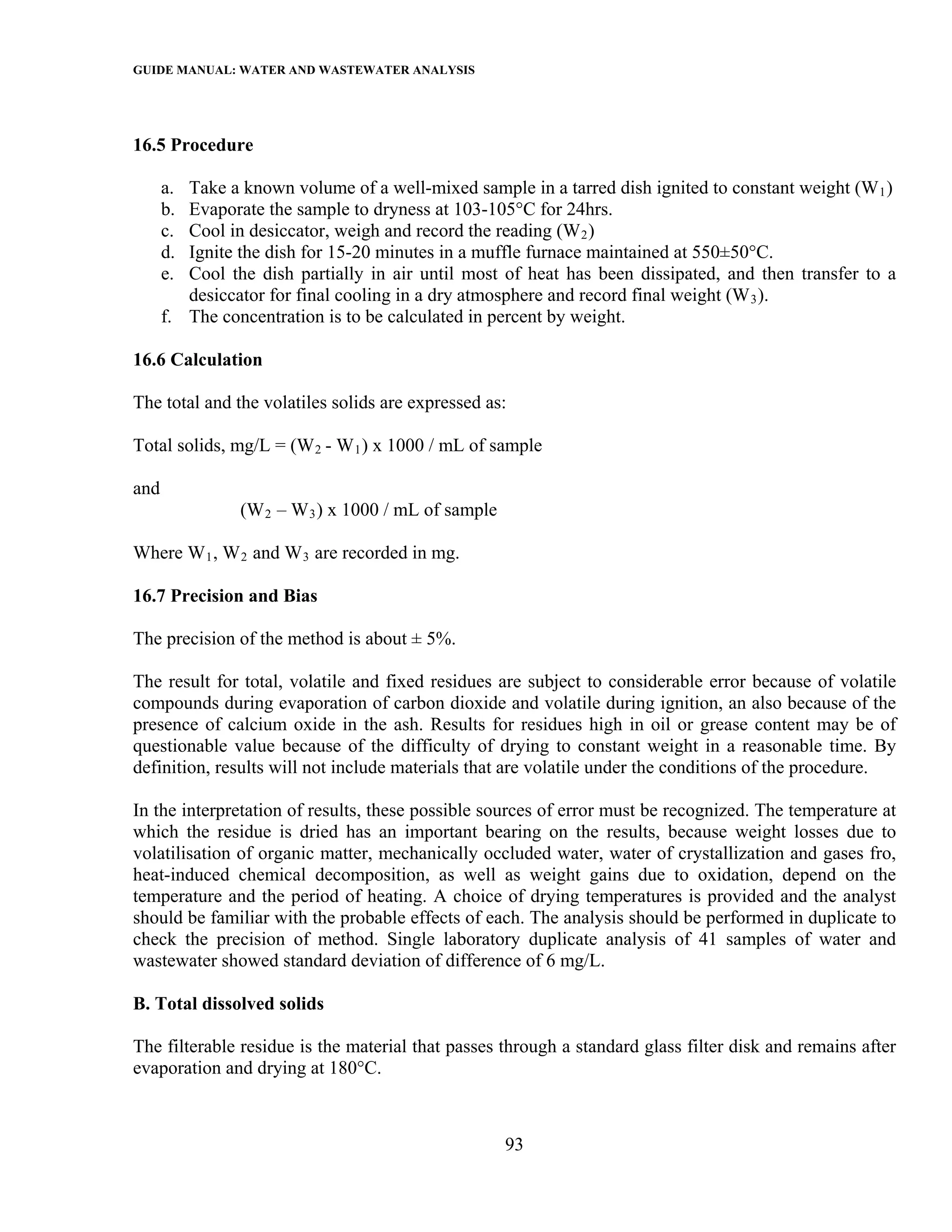 GUIDE MANUAL: WATER AND WASTEWATER ANALYSIS



16.5 Procedure

      a. Take a known volume of a well-mixed sample in a tarred dish ignited to constant weight (W 1 )
      b. Evaporate the sample to dryness at 103-105°C for 24hrs.
      c. Cool in desiccator, weigh and record the reading (W 2 )
      d. Ignite the dish for 15-20 minutes in a muffle furnace maintained at 550±50°C.
      e. Cool the dish partially in air until most of heat has been dissipated, and then transfer to a
         desiccator for final cooling in a dry atmosphere and record final weight (W 3 ).
      f. The concentration is to be calculated in percent by weight.

16.6 Calculation

The total and the volatiles solids are expressed as:

Total solids, mg/L = (W 2 - W 1 ) x 1000 / mL of sample

and
                (W 2 – W 3 ) x 1000 / mL of sample

Where W 1 , W 2 and W 3 are recorded in mg.

16.7 Precision and Bias

The precision of the method is about ± 5%.

The result for total, volatile and fixed residues are subject to considerable error because of volatile
compounds during evaporation of carbon dioxide and volatile during ignition, an also because of the
presence of calcium oxide in the ash. Results for residues high in oil or grease content may be of
questionable value because of the difficulty of drying to constant weight in a reasonable time. By
definition, results will not include materials that are volatile under the conditions of the procedure.

In the interpretation of results, these possible sources of error must be recognized. The temperature at
which the residue is dried has an important bearing on the results, because weight losses due to
volatilisation of organic matter, mechanically occluded water, water of crystallization and gases fro,
heat-induced chemical decomposition, as well as weight gains due to oxidation, depend on the
temperature and the period of heating. A choice of drying temperatures is provided and the analyst
should be familiar with the probable effects of each. The analysis should be performed in duplicate to
check the precision of method. Single laboratory duplicate analysis of 41 samples of water and
wastewater showed standard deviation of difference of 6 mg/L.

B. Total dissolved solids

The filterable residue is the material that passes through a standard glass filter disk and remains after
evaporation and drying at 180°C.



                                                     93
 