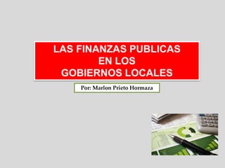 LAS FINANZAS PUBLICAS
EN LOS
GOBIERNOS LOCALES
Por: Marlon Prieto Hormaza
 
