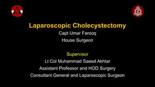 Laparoscopic Cholecystectomy
Capt Umar Farooq
House Surgeon
Supervisor
Lt Col Muhammad Saeed Akhtar
Assistant Professor and HOD Surgery
Consultant General and Laparoscopic Surgeon
 