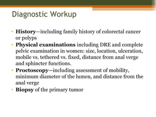Diagnostic Workup
• History—including family history of colorectal cancer
or polyps
• Physical examinations including DRE and complete
pelvic examination in women: size, location, ulceration,
mobile vs. tethered vs. fixed, distance from anal verge
and sphincter functions.
• Proctoscopy—including assessment of mobility,
minimum diameter of the lumen, and distance from the
anal verge
• Biopsy of the primary tumor
 