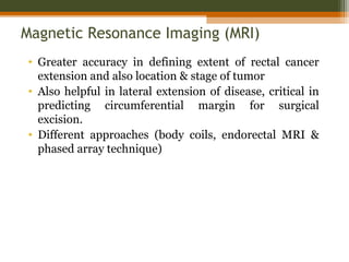 Magnetic Resonance Imaging (MRI)
• Greater accuracy in defining extent of rectal cancer
extension and also location & stage of tumor
• Also helpful in lateral extension of disease, critical in
predicting circumferential margin for surgical
excision.
• Different approaches (body coils, endorectal MRI &
phased array technique)
 