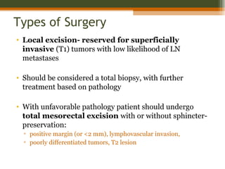 Types of Surgery
• Local excision- reserved for superficially
invasive (T1) tumors with low likelihood of LN
metastases
• Should be considered a total biopsy, with further
treatment based on pathology
• With unfavorable pathology patient should undergo
total mesorectal excision with or without sphincter-
preservation:
▫ positive margin (or <2 mm), lymphovascular invasion,
▫ poorly differentiated tumors, T2 lesion
 
