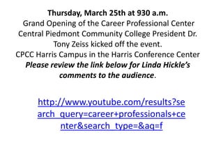 Thursday, March 25th at 930 a.m. Grand Opening of the Career Professional Center Central Piedmont Community College President Dr. Tony Zeiss kicked off the event. CPCC Harris Campus in the Harris Conference CenterPlease review the link below for Linda Hickle’scomments to the audience.  http://www.youtube.com/results?search_query=career+professionals+center&search_type=&aq=f 