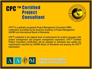 CPCTM Certified Project Consultant – Accredited Certification Program exclusively by Syseneg Academy in association with AAPM®
CPC
CPCTM is a globally recognized Project Management Consultant (PMC)
certification accredited by the American Academy of Project Management
AAPM® and International Board of Standards.
CPCTM credential is the highest level of achievement for project managers with
project management and program management experience. CPCTM Certified
Project Consultant certification will be awarded to individual who satisfy the
requirements specified by AAPM® Board of Standards and passing the CPCTM
examination.
TM
 