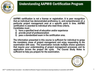 CPCTM Certified Project Consultant – Accredited Certification Program exclusively by Syseneg Academy in association with AAPM®
Understanding AAPM® Certification Program
3
AAPM® certification is not a license or registration. It is peer recognition
that an individual has demonstrated proficiency in, and comprehension of, a
particular project management area at a specific point in time. AAPM®
certification is awarded to individual who meet three criteria.
Candidates must :
1) have a specified level of education and/or experience
2) provide proof of professionalism
3) pass a standardized exam in the certification area.
The information presented in this course is sufficient for individual to grasp
the mandatory areas of project management and enjoy responding to the
examination with ease. The examination include multiple choice questions
that require your understanding of project management processes and its
application across the project life cycle. The Course Study Notes is
sufficient to help you prepare for the examination.
 