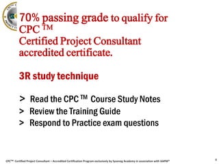 CPCTM Certified Project Consultant – Accredited Certification Program exclusively by Syseneg Academy in association with AAPM®
70% passing grade to qualify for
CPC TM
Certified Project Consultant
accredited certificate.
3R study technique
> Read the CPC TM Course Study Notes
> Review the Training Guide
> Respond to Practice exam questions
8
 