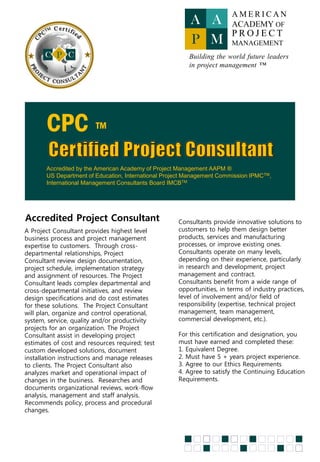 The objective of this certification program is to
provide the qualified individual with a globally
recognized credential as a Certified Project
Consultant, certificate accredited by The American
Academy of Project Management AAPM® and
International Management Consultant Board
IMCB®
Who will benefit from this course?
• If you are a project engineer or a project manager and have
at least 4 years of experiences in project management, you
are welcome to join this program. Once certified, you will
then become a Project Consultant who serves organizations,
and businesses in project management consulting services.
• If you are already a project manager, you are automatically
qualified to sit in this course to enrich your skills toward
becoming a Certified Project Consultant.
• Offering a project management consulting services is a
lucrative job, this certification will support your company
credential and to gain trust and confidence in your
organization capability to deliver project management
consulting services.
• Consulting companies across any industry must be well
prepared with the right skills and qualified resources to stand
tall with foreign based consultants. Local companies should
be prepared to compete in the international business,
particularly when we already are a member of Trans-Pacific
Partnership (TPP) countries. Obtaining a certification is no
longer a luxury, but mandatory for business sustainability and
profitability.
American Academy of Project
Management AAPM®
The American Academy of Project Management
International Board of Standards (IBS) issues the
CPC™ Certified Project Consultant to qualified
applicants who have met our requirements of:
Education, Training, Experience, Industry
Knowledge, Ethics, and Continuing Education.
Prerequisite
 Bachelor’s degree or Diploma
 Min 4 years in project management
 Other credentials related to project
management may be considered
Target Participant
Information System Project Managers, IT
Consultants, Engineers, Controllers, Accountants,
Contract Managers, Architects, Purchasing
Professionals, Quantity Surveyors, Facilities
Managers, Contractors, Subcontractors,
Developers, Principals, Insurance Professionals
and other Construction Professionals.
© Copyright AAPM® SYSENEG Academy of Project Management
 