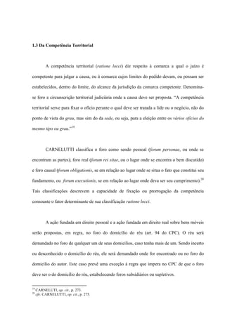 1.3 Da Competência Territorial
A competência territorial (ratione locci) diz respeito à comarca a qual o juízo é
competente para julgar a causa, ou à comarca cujos limites do pedido devam, ou possam ser
estabelecidos, dentro do limite, do alcance da jurisdição da comarca competente. Denomina-
se foro a circunscrição territorial judiciária onde a causa deve ser proposta. “A competência
territorial serve para fixar o ofício perante o qual deve ser tratada a lide ou o negócio, não do
ponto de vista do grau, mas sim do da sede, ou seja, para a eleição entre os vários ofícios do
mesmo tipo ou grau.”19
CARNELUTTI classifica o foro como sendo pessoal (forum personae, ou onde se
encontram as partes); foro real (forum rei sitae, ou o lugar onde se encontra o bem discutido)
e foro causal (forum obligationis, se em relação ao lugar onde se situa o fato que constitui seu
fundamento, ou forum executionis, se em relação ao lugar onde deva ser seu cumprimento).20
Tais classificações descrevem a capacidade de fixação ou prorrogação da competência
consoante o fator determinante de sua classificação ratione locci.
A ação fundada em direito pessoal e a ação fundada em direito real sobre bens móveis
serão propostas, em regra, no foro do domicílio do réu (art. 94 do CPC). O réu será
demandado no foro de qualquer um de seus domicílios, caso tenha mais de um. Sendo incerto
ou desconhecido o domicílio do réu, ele será demandado onde for encontrado ou no foro do
domicílio do autor. Este caso prevê uma exceção à regra que impera no CPC de que o foro
deve ser o do domicílio do réu, estabelecendo foros subsidiários ou supletivos.
19
CARNELUTI, op. cit., p. 273.
20
cfe. CARNELUTTI, op. cit., p. 275.
 