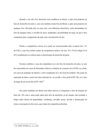 Quando o réu não tiver domicílio nem residência no Brasil, a ação será proposta no
foro do domicílio do autor e, caso este também resida fora do Brasil, a ação será proposta em
qualquer foro. Havendo dois ou mais réus, com diferentes domicílios, serão demandados no
foro de qualquer deles, à escolha do autor, ampliando a possibilidade da regra, de que o foro
competente para o julgamento da ação será o do domicílio do réu.
Porém, a competência ratione locci pode ser convencionada entre as partes (art. 111
do CPC), o que lhe confere caráter de competência relativa. Os arts. 70 a 78 do Código Civil
(CC) estabelecem os critérios para a classificação do domicílio da parte.
Existem, também, o caso da competência ser a do foro do domicílio do autor, se este
for consumidor em casos de demandas relativas a relações de consumo (Lei 8.078), ou, ainda,
em casos de acidentes de trânsito, o foro competente ser o do local do acidente. Nas ações de
reparação de dano o autor tem duas alternativas: ou escolhe o foro geral (CPC 94), ou o foro
do lugar do ato ou do fato (CPC 100).21
Nas ações fundadas em direito real sobre imóveis é competente o foro da situação do
bem (art. 95), mas o autor pode optar pelo foro do domicílio ou de eleição, não recaindo o
litígio sobre direito de propriedade, vizinhança, servidão, posse, divisão e demarcação de
terras e nunciação de obra nova, que tratam de competência absoluta.
21
cfe. NERY JÚNIOR, op. cit., p. 494.
 