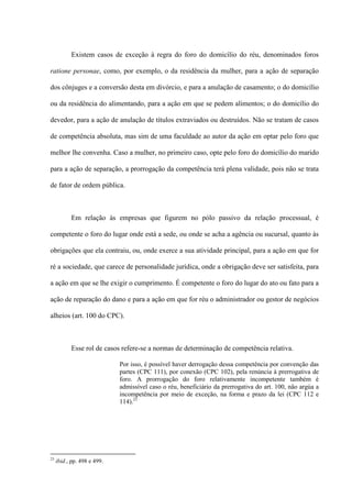 Existem casos de exceção à regra do foro do domicílio do réu, denominados foros
ratione personae, como, por exemplo, o da residência da mulher, para a ação de separação
dos cônjuges e a conversão desta em divórcio, e para a anulação de casamento; o do domicílio
ou da residência do alimentando, para a ação em que se pedem alimentos; o do domicílio do
devedor, para a ação de anulação de títulos extraviados ou destruídos. Não se tratam de casos
de competência absoluta, mas sim de uma faculdade ao autor da ação em optar pelo foro que
melhor lhe convenha. Caso a mulher, no primeiro caso, opte pelo foro do domicílio do marido
para a ação de separação, a prorrogação da competência terá plena validade, pois não se trata
de fator de ordem pública.
Em relação às empresas que figurem no pólo passivo da relação processual, é
competente o foro do lugar onde está a sede, ou onde se acha a agência ou sucursal, quanto às
obrigações que ela contraiu, ou, onde exerce a sua atividade principal, para a ação em que for
ré a sociedade, que carece de personalidade jurídica, onde a obrigação deve ser satisfeita, para
a ação em que se lhe exigir o cumprimento. É competente o foro do lugar do ato ou fato para a
ação de reparação do dano e para a ação em que for réu o administrador ou gestor de negócios
alheios (art. 100 do CPC).
Esse rol de casos refere-se a normas de determinação de competência relativa.
Por isso, é possível haver derrogação dessa competência por convenção das
partes (CPC 111), por conexão (CPC 102), pela renúncia à prerrogativa de
foro. A prorrogação do foro relativamente incompetente também é
admissível caso o réu, beneficiário da prerrogativa do art. 100, não argúa a
incompetência por meio de exceção, na forma e prazo da lei (CPC 112 e
114).23
23
ibid., pp. 498 e 499.
 