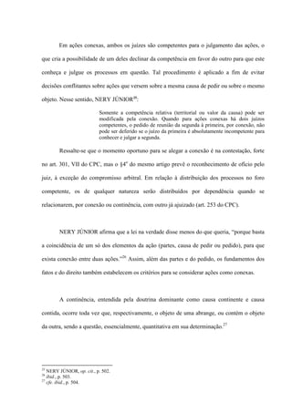 Em ações conexas, ambos os juízes são competentes para o julgamento das ações, o
que cria a possibilidade de um deles declinar da competência em favor do outro para que este
conheça e julgue os processos em questão. Tal procedimento é aplicado a fim de evitar
decisões conflitantes sobre ações que versem sobre a mesma causa de pedir ou sobre o mesmo
objeto. Nesse sentido, NERY JÚNIOR25
:
Somente a competência relativa (territorial ou valor da causa) pode ser
modificada pela conexão. Quando para ações conexas há dois juízos
competentes, o pedido de reunião da segunda à primeira, por conexão, não
pode ser deferido se o juízo da primeira é absolutamente incompetente para
conhecer e julgar a segunda.
Ressalte-se que o momento oportuno para se alegar a conexão é na contestação, forte
no art. 301, VII do CPC, mas o §4o
do mesmo artigo prevê o reconhecimento de ofício pelo
juiz, à exceção do compromisso arbitral. Em relação à distribuição dos processos no foro
competente, os de qualquer natureza serão distribuídos por dependência quando se
relacionarem, por conexão ou continência, com outro já ajuizado (art. 253 do CPC).
NERY JÚNIOR afirma que a lei na verdade disse menos do que queria, “porque basta
a coincidência de um só dos elementos da ação (partes, causa de pedir ou pedido), para que
exista conexão entre duas ações.”26
Assim, além das partes e do pedido, os fundamentos dos
fatos e do direito também estabelecem os critérios para se considerar ações como conexas.
A continência, entendida pela doutrina dominante como causa continente e causa
contida, ocorre toda vez que, respectivamente, o objeto de uma abrange, ou contém o objeto
da outra, sendo a questão, essencialmente, quantitativa em sua determinação.27
25
NERY JÚNIOR, op. cit., p. 502.
26
ibid., p. 503.
27
cfe. ibid., p. 504.
 