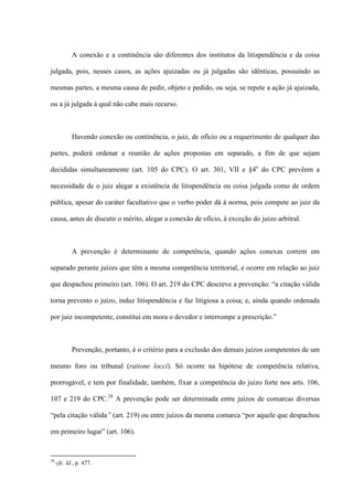 A conexão e a continência são diferentes dos institutos da litispendência e da coisa
julgada, pois, nesses casos, as ações ajuizadas ou já julgadas são idênticas, possuindo as
mesmas partes, a mesma causa de pedir, objeto e pedido, ou seja, se repete a ação já ajuizada,
ou a já julgada à qual não cabe mais recurso.
Havendo conexão ou continência, o juiz, de ofício ou a requerimento de qualquer das
partes, poderá ordenar a reunião de ações propostas em separado, a fim de que sejam
decididas simultaneamente (art. 105 do CPC). O art. 301, VII e §4o
do CPC prevêem a
necessidade de o juiz alegar a existência de litispendência ou coisa julgada como de ordem
pública, apesar do caráter facultativo que o verbo poder dá à norma, pois compete ao juiz da
causa, antes de discutir o mérito, alegar a conexão de ofício, à exceção do juízo arbitral.
A prevenção é determinante de competência, quando ações conexas correm em
separado perante juízes que têm a mesma competência territorial, e ocorre em relação ao juiz
que despachou primeiro (art. 106). O art. 219 do CPC descreve a prevenção: “a citação válida
torna prevento o juízo, induz litispendência e faz litigiosa a coisa; e, ainda quando ordenada
por juiz incompetente, constitui em mora o devedor e interrompe a prescrição.”
Prevenção, portanto, é o critério para a exclusão dos demais juízos competentes de um
mesmo foro ou tribunal (ratione locci). Só ocorre na hipótese de competência relativa,
prorrogável, e tem por finalidade, também, fixar a competência do juízo forte nos arts. 106,
107 e 219 do CPC.28
A prevenção pode ser determinada entre juízos de comarcas diversas
“pela citação válida” (art. 219) ou entre juízos da mesma comarca “por aquele que despachou
em primeiro lugar” (art. 106).
28
cfe. Id., p. 477.
 