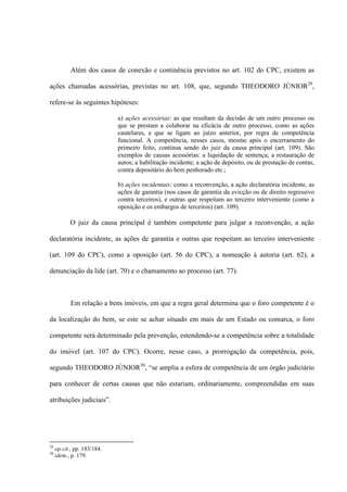 Além dos casos de conexão e continência previstos no art. 102 do CPC, existem as
ações chamadas acessórias, previstas no art. 108, que, segundo THEODORO JÚNIOR29
,
refere-se às seguintes hipóteses:
a) ações acessórias: as que resultam da decisão de um outro processo ou
que se prestam a colaborar na eficácia de outro processo, como as ações
cautelares, e que se ligam ao juízo anterior, por regra de competência
funcional. A competência, nesses casos, mesmo após o encerramento do
primeiro feito, continua sendo do juiz da causa principal (art. 109). São
exemplos de causas acessórias: a liquidação de sentença; a restauração de
autos; a habilitação incidente; a ação de depósito, ou de prestação de contas,
contra depositário do bem penhorado etc.;
b) ações incidentais: como a reconvenção, a ação declaratória incidente, as
ações de garantia (nos casos de garantia da evicção ou de direito regressivo
contra terceiros), e outras que respeitam ao terceiro interveniente (como a
oposição e os embargos de terceiros) (art. 109).
O juiz da causa principal é também competente para julgar a reconvenção, a ação
declaratória incidente, as ações de garantia e outras que respeitam ao terceiro interveniente
(art. 109 do CPC), como a oposição (art. 56 do CPC), a nomeação à autoria (art. 62), a
denunciação da lide (art. 70) e o chamamento ao processo (art. 77).
Em relação a bens imóveis, em que a regra geral determina que o foro competente é o
da localização do bem, se este se achar situado em mais de um Estado ou comarca, o foro
competente será determinado pela prevenção, estendendo-se a competência sobre a totalidade
do imóvel (art. 107 do CPC). Ocorre, nesse caso, a prorrogação da competência, pois,
segundo THEODORO JÚNIOR30
, “se amplia a esfera de competência de um órgão judiciário
para conhecer de certas causas que não estariam, ordinariamente, compreendidas em suas
atribuições judiciais”.
29
op.cit., pp. 183/184.
30
idem., p. 179.
 