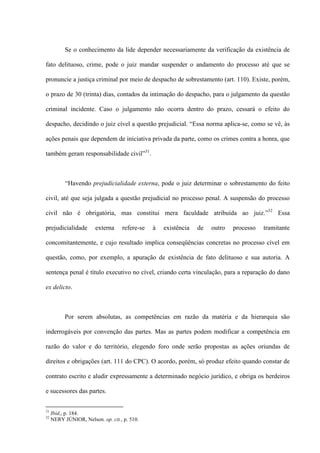 Se o conhecimento da lide depender necessariamente da verificação da existência de
fato delituoso, crime, pode o juiz mandar suspender o andamento do processo até que se
pronuncie a justiça criminal por meio de despacho de sobrestamento (art. 110). Existe, porém,
o prazo de 30 (trinta) dias, contados da intimação do despacho, para o julgamento da questão
criminal incidente. Caso o julgamento não ocorra dentro do prazo, cessará o efeito do
despacho, decidindo o juiz cível a questão prejudicial. “Essa norma aplica-se, como se vê, às
ações penais que dependem de iniciativa privada da parte, como os crimes contra a honra, que
também geram responsabilidade civil”31
.
“Havendo prejudicialidade externa, pode o juiz determinar o sobrestamento do feito
civil, até que seja julgada a questão prejudicial no processo penal. A suspensão do processo
civil não é obrigatória, mas constitui mera faculdade atribuída ao juiz.”32
Essa
prejudicialidade externa refere-se à existência de outro processo tramitante
concomitantemente, e cujo resultado implica conseqüências concretas no processo cível em
questão, como, por exemplo, a apuração de existência de fato delituoso e sua autoria. A
sentença penal é título executivo no cível, criando certa vinculação, para a reparação do dano
ex delicto.
Por serem absolutas, as competências em razão da matéria e da hierarquia são
inderrogáveis por convenção das partes. Mas as partes podem modificar a competência em
razão do valor e do território, elegendo foro onde serão propostas as ações oriundas de
direitos e obrigações (art. 111 do CPC). O acordo, porém, só produz efeito quando constar de
contrato escrito e aludir expressamente a determinado negócio jurídico, e obriga os herdeiros
e sucessores das partes.
31
Ibid,, p. 184.
32
NERY JÚNIOR, Nelson. op. cit., p. 510.
 