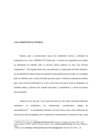 1 DA COMPETÊNCIA INTERNA
Importa, para o esclarecimento acerca da competência interna, a definição de
competência lato sensu. CARNELUTTI afirma que “o instituto da competência tem origem
na distribuição do trabalho entre os diversos ofícios judiciais ou entre seus diversos
componentes”1
. Tem ligação direta com o procedimento e a organização do Poder Judiciário,
eis que definidor de alguns limites da atuação da tutela jurisdicional do Estado. Se a jurisdição
pode ser definida como a tutela do Estado para dizer qual a vontade do ordenamento jurídico
para o caso concreto (declaração) ou, se for o caso, fazer com que as coisas se disponham, na
realidade prática, conforme essa vontade (execução), a competência é o limite de atuação
dessa jurisdição2
.
Araken de Assis diz que “o juiz emite um juízo de valor sobre a pretensão deduzida,
rejeitando-a ou acolhendo-a, ou, simplesmente, considerando-a indigna de
encaminhamento”3
. A incompetência absoluta é um dos motivos para o não recebimento de
uma ação por parte do julgador, pois a competência é determinada no momento em que a ação
1
CARNELUTTI, Francesco. Instituições do Processo Civil, Volume I. Campinas: Servanda, 1999, p. 256.
2
Nesse sentido, CINTRA, Antônio Carlos de Araújo e outros. Teoria Geral do Processo. São Paulo: Malheiros,
2005.
3
ASSIS, Araken. Doutrina e Prática do Processo Civil Contemporâneo. São Paulo: RT, 2001, p. 40.
 