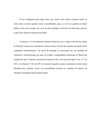 O foro competente para julgar ações que versem sobre direito contratual pode ser
eleito entre as partes quando existir a possibilidade, pois, se o for em questão de ordem
pública, como, por exemplo, nos casos de ações fundadas em direito real sobre bens imóveis,
é tido como cláusula contratual inexistente.
A Súmula nº 335 do Supremo Tribunal Federal diz que é válida a cláusula de eleição
do foro para os processos oriundos do contrato. Porém, em face dos contratos de adesão serem
estipulados unilateralmente, e do dever de proteção ao consumidor por sua condição de
vulnerável e hipossuficiente por parte do Estado, a jurisprudência dominante no Brasil tem
estabelecido que a cláusula contratual de eleição de foro, com previsão legal no art. 111 do
CPC, e na Súmula nº 335, do STF, só é possível quando as partes contratantes tiverem plena
liberdade para contratar. Como essa possibilidade inexiste nos contratos de adesão, tal
cláusula é considerada nula de pleno direito.
 