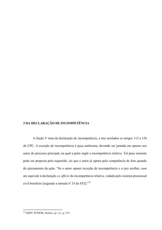 3 DA DECLARAÇÃO DE INCOMPETÊNCIA
A Seção V trata da declaração de incompetência, e traz arrolados os artigos 112 a 124
do CPC. A exceção de incompetência é peça autônoma, devendo ser juntada em apenso aos
autos do processo principal, na qual a parte argüi a incompetência relativa. Tal peça somente
pode ser proposta pelo requerido, eis que o autor já optara pela competência de foro quando
do ajuizamento da ação. “Se o autor opuser exceção de incompetência e o juiz acolher, esse
ato equivale à declaração ex officio da incompetência relativa, vedada pelo sistema processual
civil brasileiro [segundo a súmula nº 33 do STJ].”33
33
NERY JÚNIOR, Nelson. op. cit., p. 513.
 