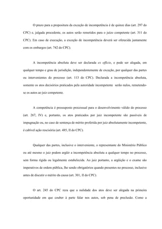O prazo para a propositura da exceção de incompetência é de quinze dias (art. 297 do
CPC) e, julgada procedente, os autos serão remetidos para o juízo competente (art. 311 do
CPC). Em caso de execução, a exceção de incompetência deverá ser oferecida juntamente
com os embargos (art. 742 do CPC).
A incompetência absoluta deve ser declarada ex officio, e pode ser alegada, em
qualquer tempo e grau de jurisdição, independentemente de exceção, por qualquer das partes
ou intervenientes do processo (art. 113 do CPC). Declarada a incompetência absoluta,
somente os atos decisórios praticados pela autoridade incompetente serão nulos, remetendo-
se os autos ao juiz competente.
A competência é pressuposto processual para o desenvolvimento válido do processo
(art. 267, IV) e, portanto, os atos praticados por juiz incompetente são passíveis de
impugnação ou, no caso de sentença de mérito proferida por juiz absolutamente incompetente,
é cabível ação rescisória (art. 485, II do CPC).
Qualquer das partes, inclusive o interveniente, o representante do Ministério Público
ou até mesmo o juiz podem argüir a incompetência absoluta a qualquer tempo no processo,
sem forma rígida ou legalmente estabelecida. Ao juiz portanto, a argüição e o exame são
imperativos de ordem pública, lhe sendo obrigatórios quando presentes no processo, inclusive
antes de discutir o mérito da causa (art. 301, II do CPC).
O art. 245 do CPC reza que a nulidade dos atos deve ser alegada na primeira
oportunidade em que couber à parte falar nos autos, sob pena de preclusão. Como a
 