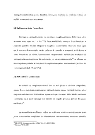 incompetência absoluta é questão de ordem pública, esta preclusão não se aplica, podendo ser
argüida a qualquer tempo no processo.
3.1 Da Prorrogação da Competência
Prorroga-se a competência se o réu não opuser exceção declinatória do foro e de juízo,
no caso e prazo legais (art. 114 do CPC). Duas possibilidades emergem desse dispositivo: a
preclusão, quando o réu não interpuser a exceção de incompetência relativa no prazo legal,
que é o mesmo da contestação ou dos embargos à execução; e no caso da argüição sem a
forma prescrita na lei. Porém, “constitui mera irregularidade a apresentação de exceção de
incompetência como preliminar da contestação, em não em peça apartada”34
, e tal pode ser
deferida pelo magistrado. A exceção de incompetência suspende o andamento do processo até
o seu julgamento (art. 306 do CPC).
3.2 Do Conflito de Competência
Há conflito de competência quando dois ou mais juízes se declaram competentes,
quando dois ou mais juízes se consideram incompetentes ou quando entre dois ou mais juízes
surge controvérsia acerca da reunião ou separação de processos (art. 115). Não há conflito de
competência se já existe sentença com trânsito em julgado, proferida por um dos juízos
conflitantes35
.
As competências conflitantes podem ser positiva ou negativa, respectivamente, se os
juízes se declararem competentes ou incompetentes simultaneamente no mesmo processo,
34
RT 605/30. No mesmo sentido: RJTJSP 103/305; RF 256/246.
35
Súmula nº 59 do STJ.
 