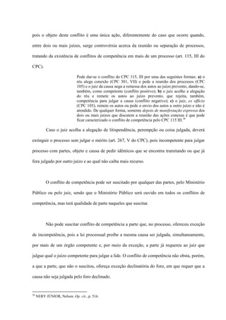 pois o objeto deste conflito é uma única ação, diferentemente do caso que ocorre quando,
entre dois ou mais juízes, surge controvérsia acerca da reunião ou separação de processos,
tratando da existência de conflitos de competência em mais de um processo (art. 115, III do
CPC).
Pode dar-se o conflito do CPC 115, III por uma das seguintes formas: a) o
réu alega conexão (CPC 301, VII) e pede a reunião dos processos (CPC
105) e o juiz da causa nega a remessa dos autos ao juízo prevento, dando-se,
também, como competente (conflito positivo); b) o juiz acolhe a alegação
do réu e remete os autos ao juízo prevento, que rejeita, também,
competência para julgar a causa (conflito negativo); c) o juiz, ex officio
(CPC 105), remete os autos ou pede o envio dos autos a outro juízo e não é
atendido. De qualquer forma, somente depois de manifestação expressa dos
dois ou mais juízos que discutem a reunião das ações conexas é que pode
ficar caracterizado o conflito de competência pelo CPC 115 III.36
Caso o juiz acolha a alegação de litispendência, perempção ou coisa julgada, deverá
extinguir o processo sem julgar o mérito (art. 267, V do CPC), pois incompetente para julgar
processo com partes, objeto e causa de pedir idênticos que se encontra tramitando ou que já
fora julgado por outro juízo e ao qual não caiba mais recurso.
O conflito de competência pode ser suscitado por qualquer das partes, pelo Ministério
Público ou pelo juiz, sendo que o Ministério Público será ouvido em todos os conflitos de
competência, mas terá qualidade de parte naqueles que suscitar.
Não pode suscitar conflito de competência a parte que, no processo, ofereceu exceção
de incompetência, pois a lei processual proíbe a mesma causa ser julgada, simultaneamente,
por mais de um órgão competente e, por meio da exceção, a parte já requereu ao juiz que
julgue qual o juízo competente para julgar a lide. O conflito de competência não obsta, porém,
a que a parte, que não o suscitou, ofereça exceção declinatória do foro, em que requer que a
causa não seja julgada pelo foro declinado.
36
NERY JÚNIOR, Nelson. Op. cit., p. 516.
 