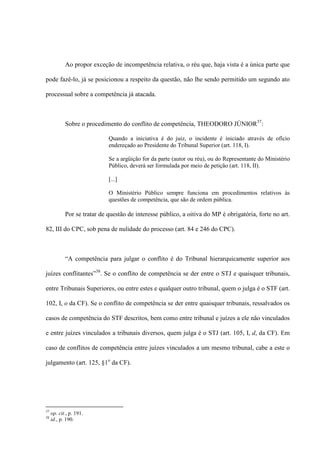 Ao propor exceção de incompetência relativa, o réu que, haja vista é a única parte que
pode fazê-lo, já se posicionou a respeito da questão, não lhe sendo permitido um segundo ato
processual sobre a competência já atacada.
Sobre o procedimento do conflito de competência, THEODORO JÚNIOR37
:
Quando a iniciativa é do juiz, o incidente é iniciado através de ofício
endereçado ao Presidente do Tribunal Superior (art. 118, I).
Se a argüição for da parte (autor ou réu), ou do Representante do Ministério
Público, deverá ser formulada por meio de petição (art. 118, II).
[...]
O Ministério Público sempre funciona em procedimentos relativos às
questões de competência, que são de ordem pública.
Por se tratar de questão de interesse público, a oitiva do MP é obrigatória, forte no art.
82, III do CPC, sob pena de nulidade do processo (art. 84 e 246 do CPC).
“A competência para julgar o conflito é do Tribunal hierarquicamente superior aos
juízes conflitantes”38
. Se o conflito de competência se der entre o STJ e quaisquer tribunais,
entre Tribunais Superiores, ou entre estes e qualquer outro tribunal, quem o julga é o STF (art.
102, I, o da CF). Se o conflito de competência se der entre quaisquer tribunais, ressalvados os
casos de competência do STF descritos, bem como entre tribunal e juízes a ele não vinculados
e entre juízes vinculados a tribunais diversos, quem julga é o STJ (art. 105, I, d, da CF). Em
caso de conflitos de competência entre juízes vinculados a um mesmo tribunal, cabe a este o
julgamento (art. 125, §1o
da CF).
37
op. cit., p. 191.
38
id., p. 190.
 