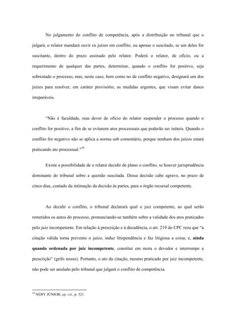 No julgamento do conflito de competência, após a distribuição no tribunal que o
julgará, o relator mandará ouvir os juízes em conflito, ou apenas o suscitado, se um deles for
suscitante, dentro do prazo assinado pelo relator. Poderá o relator, de ofício, ou a
requerimento de qualquer das partes, determinar, quando o conflito for positivo, seja
sobrestado o processo, mas, neste caso, bem como no de conflito negativo, designará um dos
juízes para resolver, em caráter provisório, as medidas urgentes, que visam evitar danos
irreparáveis.
“Não é faculdade, mas dever de ofício do relator suspender o processo quando o
conflito for positivo, a fim de se evitarem atos processuais que poderão ser inúteis. Quando o
conflito for negativo não se aplica a norma sob comentário, porque nenhum dos juízos estará
praticando ato processual."39
Existe a possibilidade de o relator decidir de plano o conflito, se houver jurisprudência
dominante do tribunal sobre a questão suscitada. Dessa decisão cabe agravo, no prazo de
cinco dias, contado da intimação da decisão às partes, para o órgão recursal competente.
Ao decidir o conflito, o tribunal declarará qual o juiz competente, ao qual serão
remetidos os autos do processo, pronunciando-se também sobre a validade dos atos praticados
pelo juiz incompetente. Em relação à prescrição e à decadência, o art. 219 do CPC reza que “a
citação válida torna prevento o juízo, induz litispendência e faz litigiosa a coisa; e, ainda
quando ordenada por juiz incompetente, constitui em mora o devedor e interrompe a
prescrição” (grifo nosso). Portanto, o ato da citação, mesmo praticado por juiz incompetente,
não pode ser anulado pelo tribunal que julgará o conflito de competência.
39
NERY JÚNIOR, op. cit., p. 521.
 