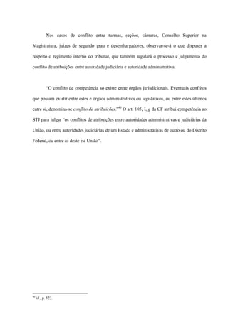 Nos casos de conflito entre turmas, seções, câmaras, Conselho Superior na
Magistratura, juízes de segundo grau e desembargadores, observar-se-á o que dispuser a
respeito o regimento interno do tribunal, que também regulará o processo e julgamento do
conflito de atribuições entre autoridade judiciária e autoridade administrativa.
“O conflito de competência só existe entre órgãos jurisdicionais. Eventuais conflitos
que possam existir entre estes e órgãos administrativos ou legislativos, ou entre estes últimos
entre si, denomina-se conflito de atribuições.”40
O art. 105, I, g da CF atribui competência ao
STJ para julgar “os conflitos de atribuições entre autoridades administrativas e judiciárias da
União, ou entre autoridades judiciárias de um Estado e administrativas de outro ou do Distrito
Federal, ou entre as deste e a União”.
40
id., p. 522.
 