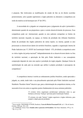 é proposta. São irrelevantes as modificações do estado de fato ou de direito ocorridas
posteriormente, salvo quando suprimirem o órgão judiciário ou alterarem a competência em
razão da matéria ou da hierarquia (art. 87 do CPC).
A necessidade de o julgador ser competente para o julgamento da ação é primordial e
determinante quando da sua propositura e para o correto desenvolvimento do processo. Essa
competência pode ser: internacional, quando os atos judiciais extrapolam os limites do
território nacional, traçando, no espaço, os limites da jurisdição dos tribunais brasileiros
diante da jurisdição dos órgãos judiciários de outras nações; ou interna, quando os atos
processuais se desenvolvem dentro do território brasileiro, segundo a organização interna do
Poder Judiciário (art. 5º, XXXV da Constituição Federal – CF), dividindo a competência entre
os vários órgãos da justiça nacional4
. Independentemente de se desenvolverem dentro ou fora
do território nacional, a apreciação da lide pelo Poder Judiciário e sua conseqüente
composição depende de estar esta sujeita à jurisdição do órgão julgador. Qualquer forma de
autolimitação de cada país na extensão que atribui à própria jurisdição é pressuposto de
competência.5
A competência interna é restrita ao ordenamento jurídico brasileiro, sendo apreciada e
julgada, ou, ainda, tendo todo o seu procedimento apreciado pelo Poder Judiciário nacional.
Humberto Theodoro Júnior6
descreve que, para a determinação da competência interna, se faz
necessário levar em conta os seguintes pontos fundamentais de nossa estrutura judiciária:
1º) existem vários organismos jurisdicionais autônomos entre si, que
formam as diversas “Justiças” previstas pela Constituição Federal;
2º) existem, em cada “Justiça”, órgãos superiores e órgãos inferiores, para
cumprir o duplo grau de jurisdição;
4
Nesse sentido: THEODORO JÚNIOR, Humberto. Curso de Direito Processual Civil, vol. 1. Rio de Janeiro:
Forense, 1999, pp. 156 e 159.
5
cfe. LIEBMAN, Enrico Tulio. Estudos sobre o processo civil brasileiro. São Paulo: Bushatski, 1976, p. 16.
6
Op. cit., p. 158.
 
