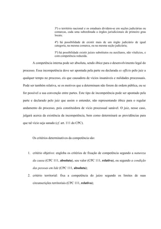 3º) o território nacional e os estaduais dividem-se em seções judiciárias ou
comarcas, cada uma subordinada a órgãos jurisdicionais de primeiro grau
locais;
4º) há possibilidade de existir mais de um órgão judiciário de igual
categoria, na mesma comarca, ou na mesma seção judiciária;
5º) há possibilidade existir juízes substitutos ou auxiliares, não vitalícios, e
com competência reduzida.
A competência interna pode ser absoluta, sendo óbice para o desenvolvimento legal do
processo. Essa incompetência deve ser apontada pela parte ou declarada ex officio pelo juiz a
qualquer tempo no processo, eis que causadora de vícios insanáveis e nulidades processuais.
Pode ser também relativa, se os motivos que a determinam não forem de ordem pública, ou se
for possível a sua convenção entre partes. Este tipo de incompetência pode ser apontado pela
parte e declarado pelo juiz que assim o entender, não representando óbice para o regular
andamento do processo, pois constituidora de vício processual sanável. O juiz, nesse caso,
julgará acerca da existência da incompetência, bem como determinará as providências para
que tal vício seja sanado (cf. art. 111 do CPC).
Os critérios determinativos da competência são:
1. critério objetivo: engloba os critérios de fixação de competência segundo a natureza
da causa (CPC 111, absoluta), seu valor (CPC 111, relativa), ou segundo a condição
das pessoas em lide (CPC 111, absoluta);
2. critério territorial: fixa a competência do juízo segundo os limites de suas
circunscrições territoriais (CPC 111, relativa);
 